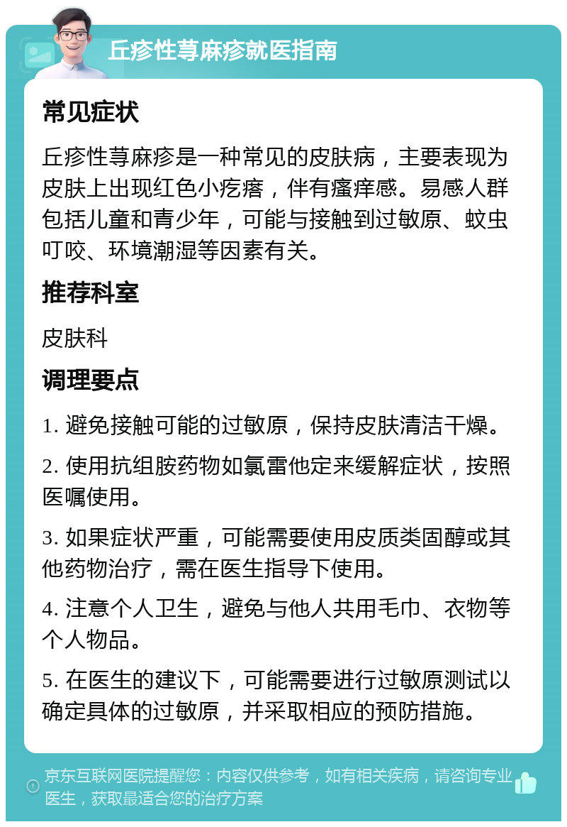 丘疹性荨麻疹就医指南 常见症状 丘疹性荨麻疹是一种常见的皮肤病，主要表现为皮肤上出现红色小疙瘩，伴有瘙痒感。易感人群包括儿童和青少年，可能与接触到过敏原、蚊虫叮咬、环境潮湿等因素有关。 推荐科室 皮肤科 调理要点 1. 避免接触可能的过敏原，保持皮肤清洁干燥。 2. 使用抗组胺药物如氯雷他定来缓解症状，按照医嘱使用。 3. 如果症状严重，可能需要使用皮质类固醇或其他药物治疗，需在医生指导下使用。 4. 注意个人卫生，避免与他人共用毛巾、衣物等个人物品。 5. 在医生的建议下，可能需要进行过敏原测试以确定具体的过敏原，并采取相应的预防措施。