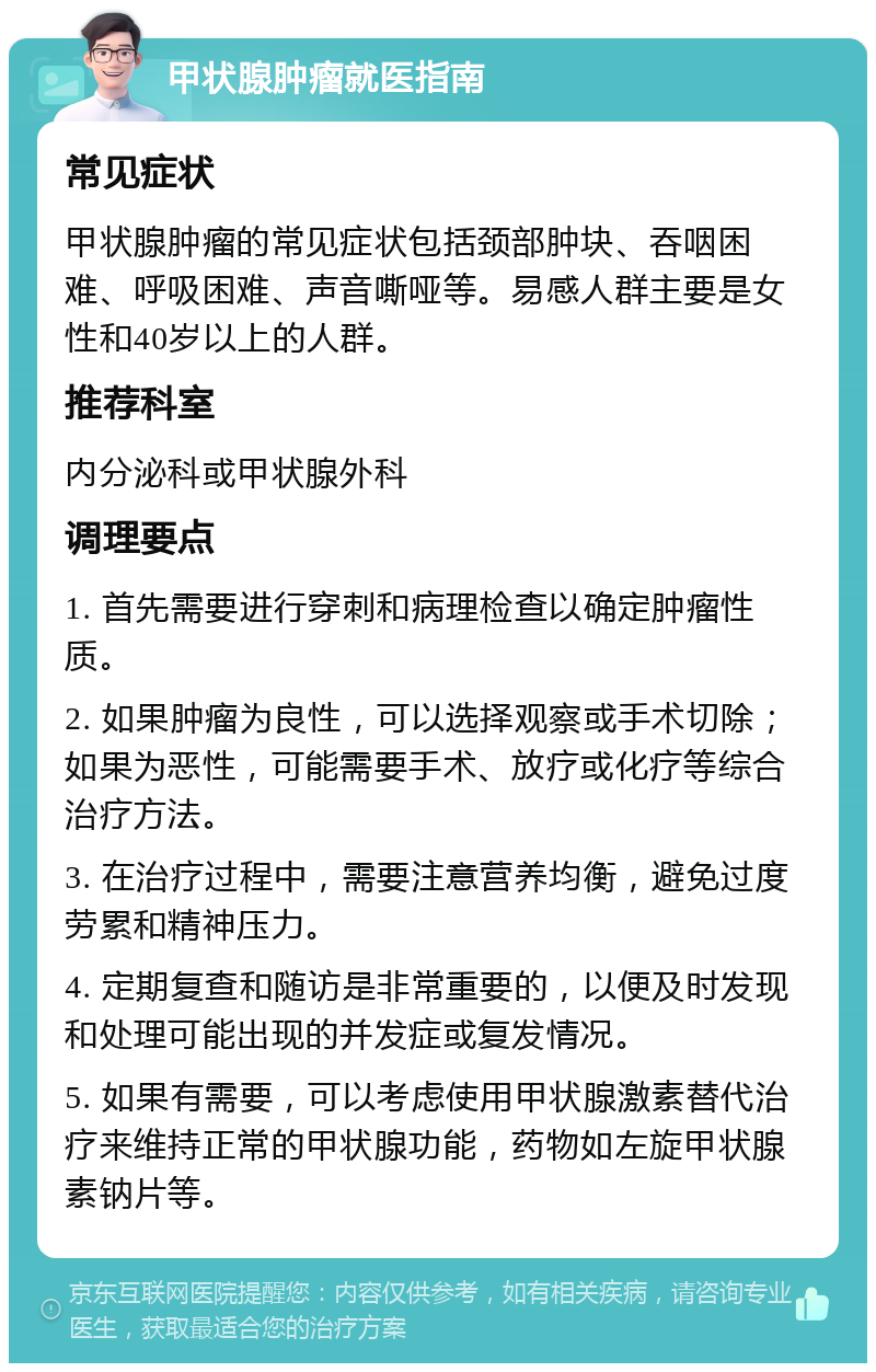 甲状腺肿瘤就医指南 常见症状 甲状腺肿瘤的常见症状包括颈部肿块、吞咽困难、呼吸困难、声音嘶哑等。易感人群主要是女性和40岁以上的人群。 推荐科室 内分泌科或甲状腺外科 调理要点 1. 首先需要进行穿刺和病理检查以确定肿瘤性质。 2. 如果肿瘤为良性，可以选择观察或手术切除；如果为恶性，可能需要手术、放疗或化疗等综合治疗方法。 3. 在治疗过程中，需要注意营养均衡，避免过度劳累和精神压力。 4. 定期复查和随访是非常重要的，以便及时发现和处理可能出现的并发症或复发情况。 5. 如果有需要，可以考虑使用甲状腺激素替代治疗来维持正常的甲状腺功能，药物如左旋甲状腺素钠片等。