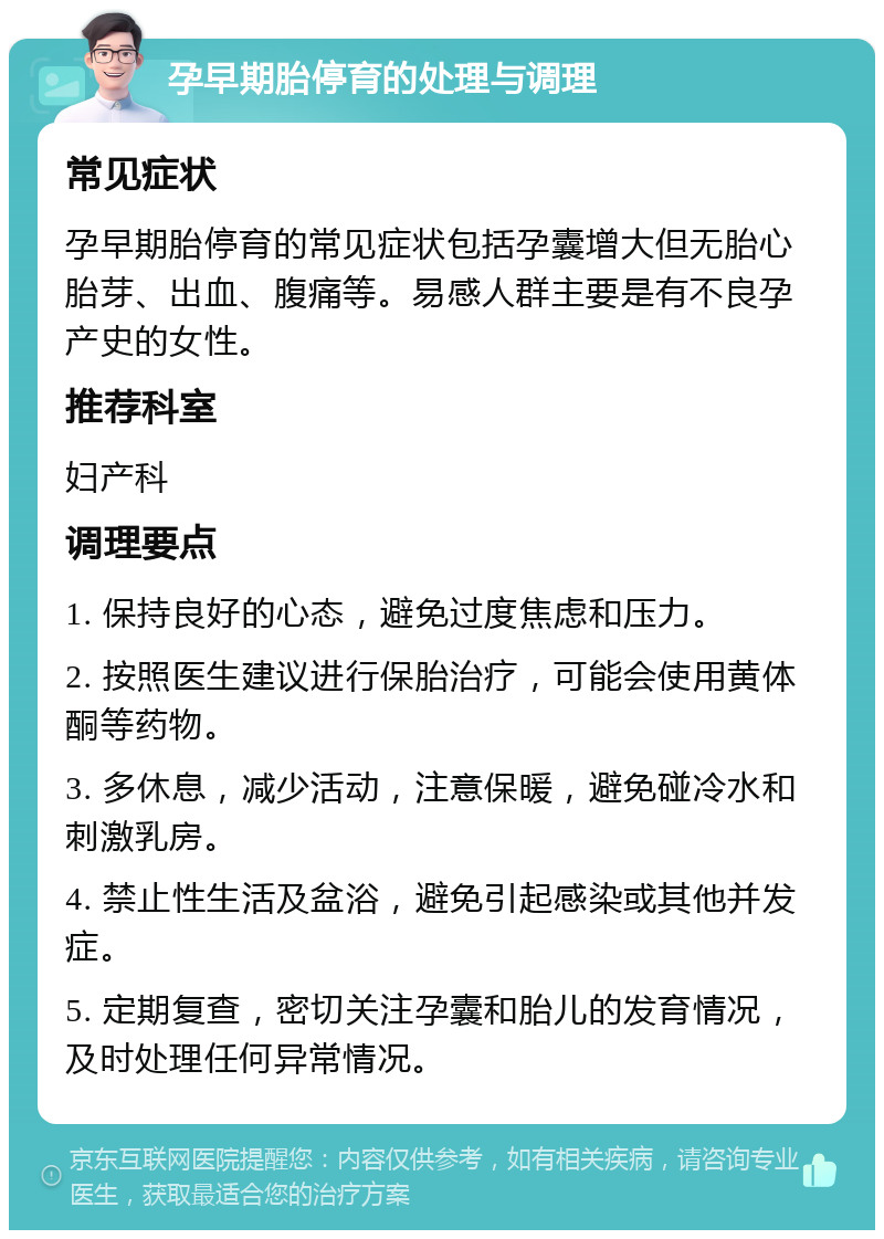 孕早期胎停育的处理与调理 常见症状 孕早期胎停育的常见症状包括孕囊增大但无胎心胎芽、出血、腹痛等。易感人群主要是有不良孕产史的女性。 推荐科室 妇产科 调理要点 1. 保持良好的心态，避免过度焦虑和压力。 2. 按照医生建议进行保胎治疗，可能会使用黄体酮等药物。 3. 多休息，减少活动，注意保暖，避免碰冷水和刺激乳房。 4. 禁止性生活及盆浴，避免引起感染或其他并发症。 5. 定期复查，密切关注孕囊和胎儿的发育情况，及时处理任何异常情况。