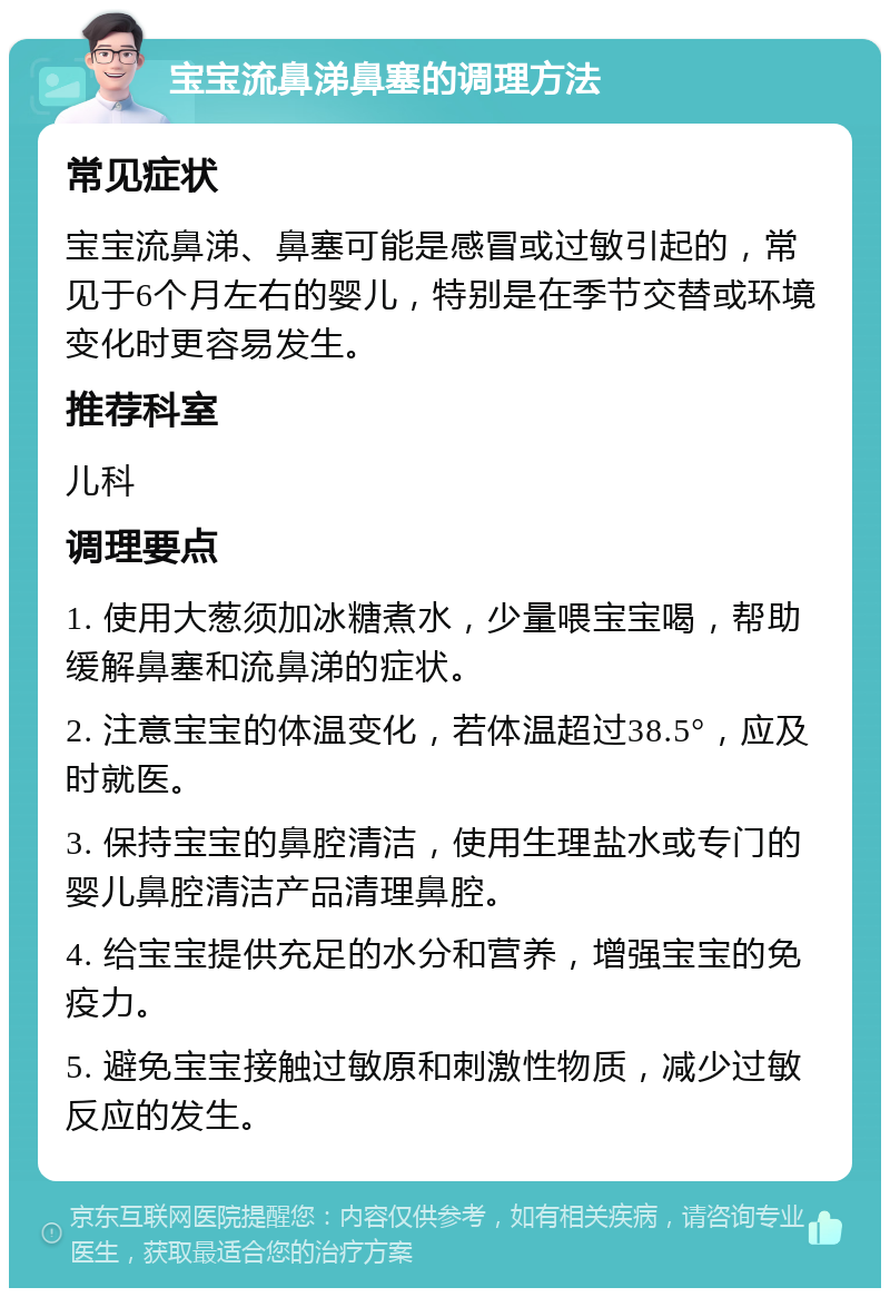 宝宝流鼻涕鼻塞的调理方法 常见症状 宝宝流鼻涕、鼻塞可能是感冒或过敏引起的，常见于6个月左右的婴儿，特别是在季节交替或环境变化时更容易发生。 推荐科室 儿科 调理要点 1. 使用大葱须加冰糖煮水，少量喂宝宝喝，帮助缓解鼻塞和流鼻涕的症状。 2. 注意宝宝的体温变化，若体温超过38.5°，应及时就医。 3. 保持宝宝的鼻腔清洁，使用生理盐水或专门的婴儿鼻腔清洁产品清理鼻腔。 4. 给宝宝提供充足的水分和营养，增强宝宝的免疫力。 5. 避免宝宝接触过敏原和刺激性物质，减少过敏反应的发生。