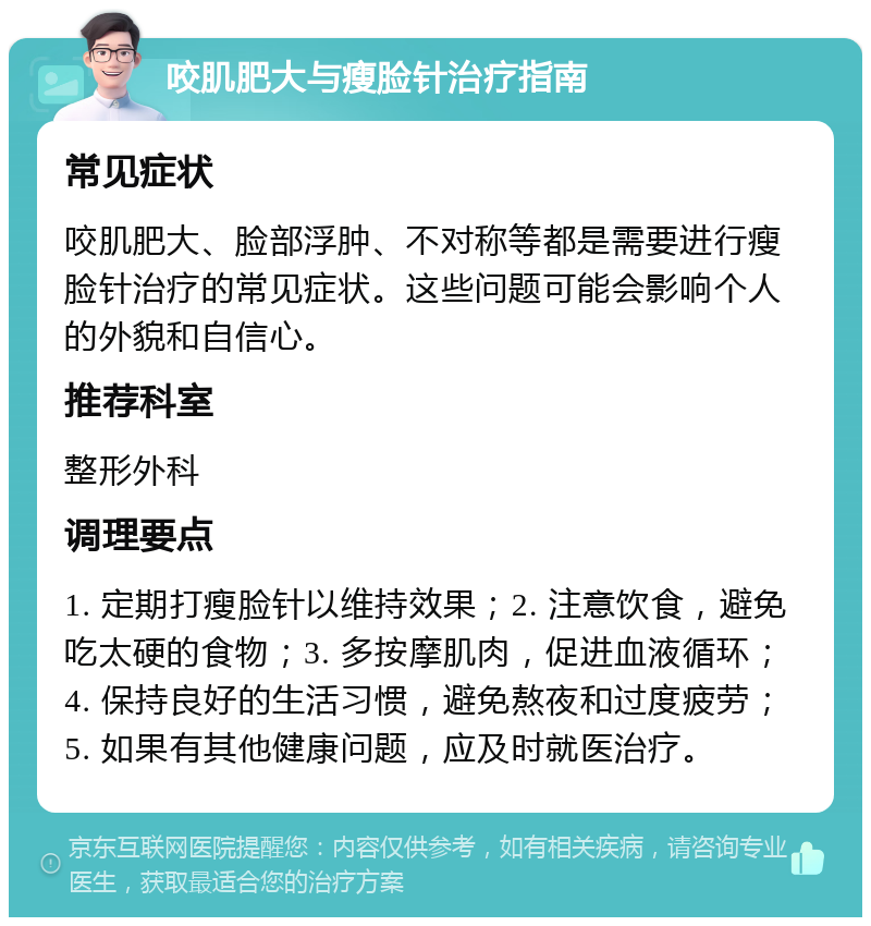 咬肌肥大与瘦脸针治疗指南 常见症状 咬肌肥大、脸部浮肿、不对称等都是需要进行瘦脸针治疗的常见症状。这些问题可能会影响个人的外貌和自信心。 推荐科室 整形外科 调理要点 1. 定期打瘦脸针以维持效果；2. 注意饮食，避免吃太硬的食物；3. 多按摩肌肉，促进血液循环；4. 保持良好的生活习惯，避免熬夜和过度疲劳；5. 如果有其他健康问题，应及时就医治疗。