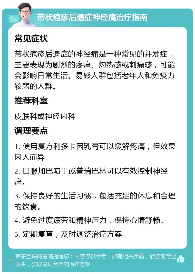 带状疱疹后遗症神经痛治疗指南 常见症状 带状疱疹后遗症的神经痛是一种常见的并发症，主要表现为剧烈的疼痛、灼热感或刺痛感，可能会影响日常生活。易感人群包括老年人和免疫力较弱的人群。 推荐科室 皮肤科或神经内科 调理要点 1. 使用复方利多卡因乳膏可以缓解疼痛，但效果因人而异。 2. 口服加巴喷丁或普瑞巴林可以有效控制神经痛。 3. 保持良好的生活习惯，包括充足的休息和合理的饮食。 4. 避免过度疲劳和精神压力，保持心情舒畅。 5. 定期复查，及时调整治疗方案。