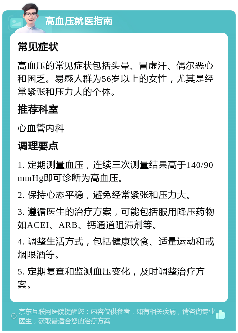 高血压就医指南 常见症状 高血压的常见症状包括头晕、冒虚汗、偶尔恶心和困乏。易感人群为56岁以上的女性，尤其是经常紧张和压力大的个体。 推荐科室 心血管内科 调理要点 1. 定期测量血压，连续三次测量结果高于140/90mmHg即可诊断为高血压。 2. 保持心态平稳，避免经常紧张和压力大。 3. 遵循医生的治疗方案，可能包括服用降压药物如ACEI、ARB、钙通道阻滞剂等。 4. 调整生活方式，包括健康饮食、适量运动和戒烟限酒等。 5. 定期复查和监测血压变化，及时调整治疗方案。