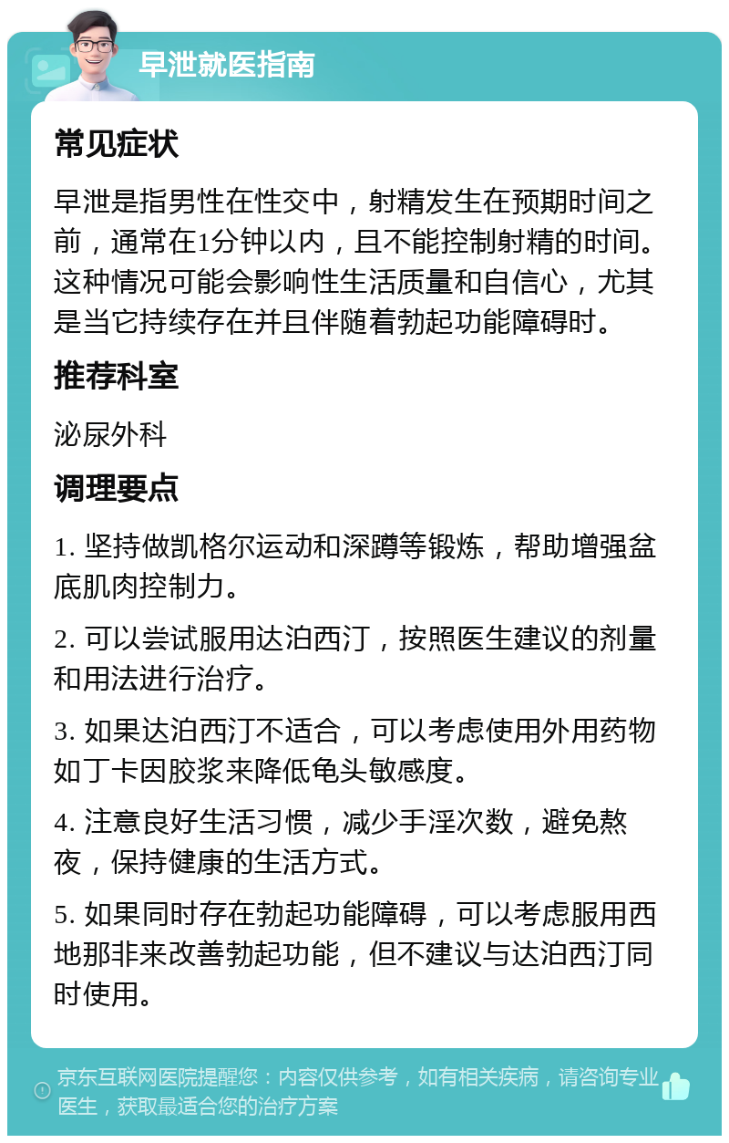 早泄就医指南 常见症状 早泄是指男性在性交中，射精发生在预期时间之前，通常在1分钟以内，且不能控制射精的时间。这种情况可能会影响性生活质量和自信心，尤其是当它持续存在并且伴随着勃起功能障碍时。 推荐科室 泌尿外科 调理要点 1. 坚持做凯格尔运动和深蹲等锻炼，帮助增强盆底肌肉控制力。 2. 可以尝试服用达泊西汀，按照医生建议的剂量和用法进行治疗。 3. 如果达泊西汀不适合，可以考虑使用外用药物如丁卡因胶浆来降低龟头敏感度。 4. 注意良好生活习惯，减少手淫次数，避免熬夜，保持健康的生活方式。 5. 如果同时存在勃起功能障碍，可以考虑服用西地那非来改善勃起功能，但不建议与达泊西汀同时使用。