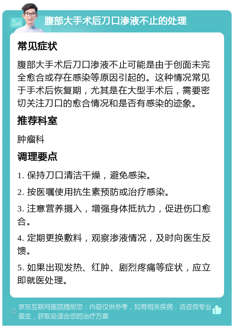 腹部大手术后刀口渗液不止的处理 常见症状 腹部大手术后刀口渗液不止可能是由于创面未完全愈合或存在感染等原因引起的。这种情况常见于手术后恢复期，尤其是在大型手术后，需要密切关注刀口的愈合情况和是否有感染的迹象。 推荐科室 肿瘤科 调理要点 1. 保持刀口清洁干燥，避免感染。 2. 按医嘱使用抗生素预防或治疗感染。 3. 注意营养摄入，增强身体抵抗力，促进伤口愈合。 4. 定期更换敷料，观察渗液情况，及时向医生反馈。 5. 如果出现发热、红肿、剧烈疼痛等症状，应立即就医处理。