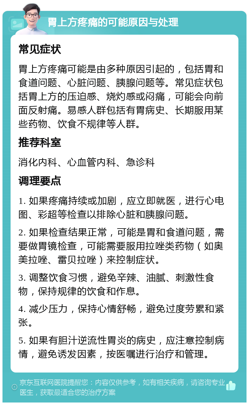 胃上方疼痛的可能原因与处理 常见症状 胃上方疼痛可能是由多种原因引起的，包括胃和食道问题、心脏问题、胰腺问题等。常见症状包括胃上方的压迫感、烧灼感或闷痛，可能会向前面反射痛。易感人群包括有胃病史、长期服用某些药物、饮食不规律等人群。 推荐科室 消化内科、心血管内科、急诊科 调理要点 1. 如果疼痛持续或加剧，应立即就医，进行心电图、彩超等检查以排除心脏和胰腺问题。 2. 如果检查结果正常，可能是胃和食道问题，需要做胃镜检查，可能需要服用拉唑类药物（如奥美拉唑、雷贝拉唑）来控制症状。 3. 调整饮食习惯，避免辛辣、油腻、刺激性食物，保持规律的饮食和作息。 4. 减少压力，保持心情舒畅，避免过度劳累和紧张。 5. 如果有胆汁逆流性胃炎的病史，应注意控制病情，避免诱发因素，按医嘱进行治疗和管理。