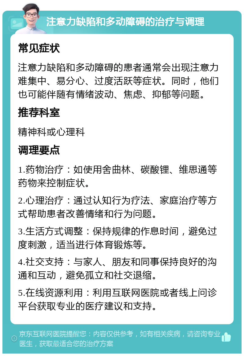 注意力缺陷和多动障碍的治疗与调理 常见症状 注意力缺陷和多动障碍的患者通常会出现注意力难集中、易分心、过度活跃等症状。同时，他们也可能伴随有情绪波动、焦虑、抑郁等问题。 推荐科室 精神科或心理科 调理要点 1.药物治疗：如使用舍曲林、碳酸锂、维思通等药物来控制症状。 2.心理治疗：通过认知行为疗法、家庭治疗等方式帮助患者改善情绪和行为问题。 3.生活方式调整：保持规律的作息时间，避免过度刺激，适当进行体育锻炼等。 4.社交支持：与家人、朋友和同事保持良好的沟通和互动，避免孤立和社交退缩。 5.在线资源利用：利用互联网医院或者线上问诊平台获取专业的医疗建议和支持。