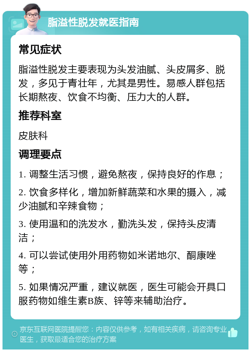 脂溢性脱发就医指南 常见症状 脂溢性脱发主要表现为头发油腻、头皮屑多、脱发，多见于青壮年，尤其是男性。易感人群包括长期熬夜、饮食不均衡、压力大的人群。 推荐科室 皮肤科 调理要点 1. 调整生活习惯，避免熬夜，保持良好的作息； 2. 饮食多样化，增加新鲜蔬菜和水果的摄入，减少油腻和辛辣食物； 3. 使用温和的洗发水，勤洗头发，保持头皮清洁； 4. 可以尝试使用外用药物如米诺地尔、酮康唑等； 5. 如果情况严重，建议就医，医生可能会开具口服药物如维生素B族、锌等来辅助治疗。