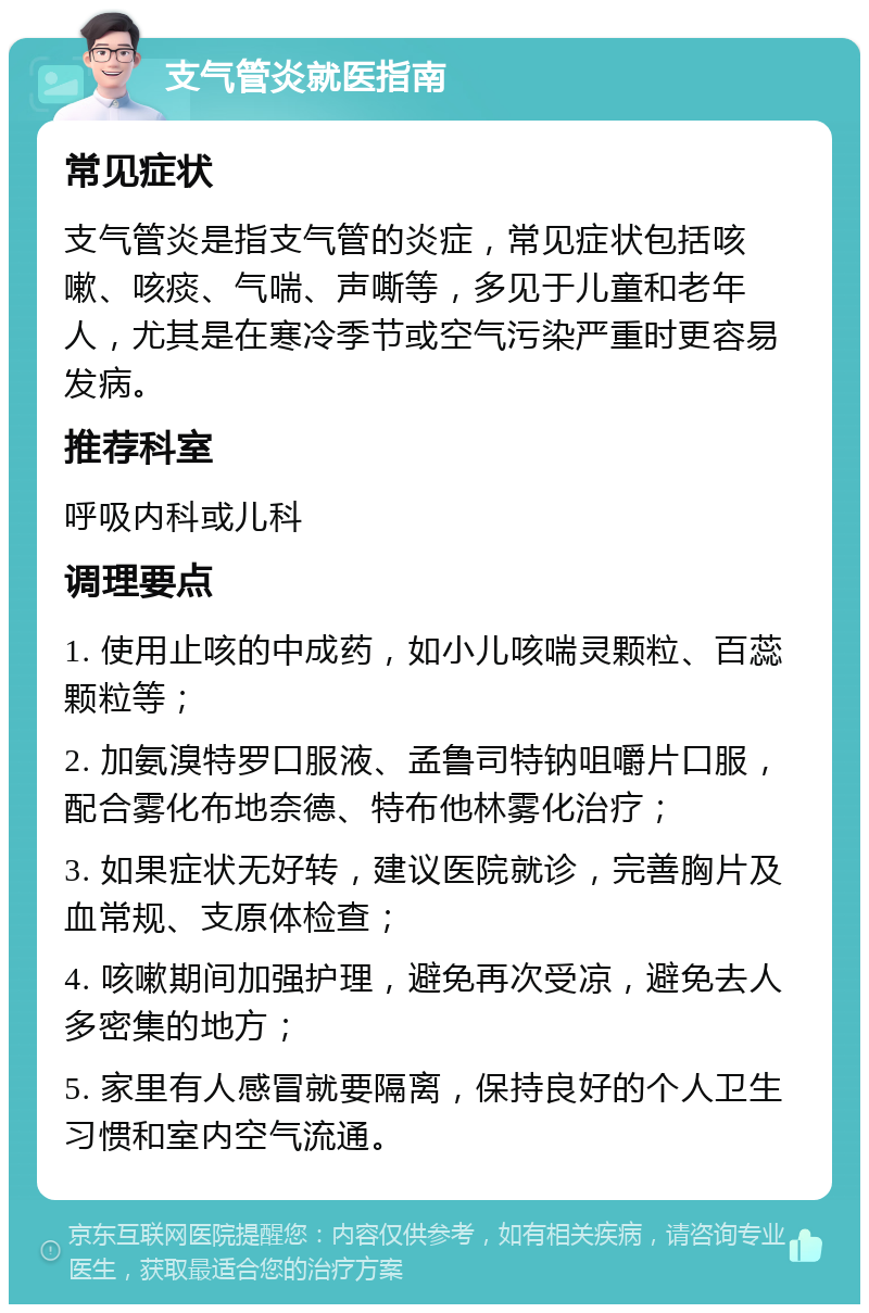 支气管炎就医指南 常见症状 支气管炎是指支气管的炎症，常见症状包括咳嗽、咳痰、气喘、声嘶等，多见于儿童和老年人，尤其是在寒冷季节或空气污染严重时更容易发病。 推荐科室 呼吸内科或儿科 调理要点 1. 使用止咳的中成药，如小儿咳喘灵颗粒、百蕊颗粒等； 2. 加氨溴特罗口服液、孟鲁司特钠咀嚼片口服，配合雾化布地奈德、特布他林雾化治疗； 3. 如果症状无好转，建议医院就诊，完善胸片及血常规、支原体检查； 4. 咳嗽期间加强护理，避免再次受凉，避免去人多密集的地方； 5. 家里有人感冒就要隔离，保持良好的个人卫生习惯和室内空气流通。