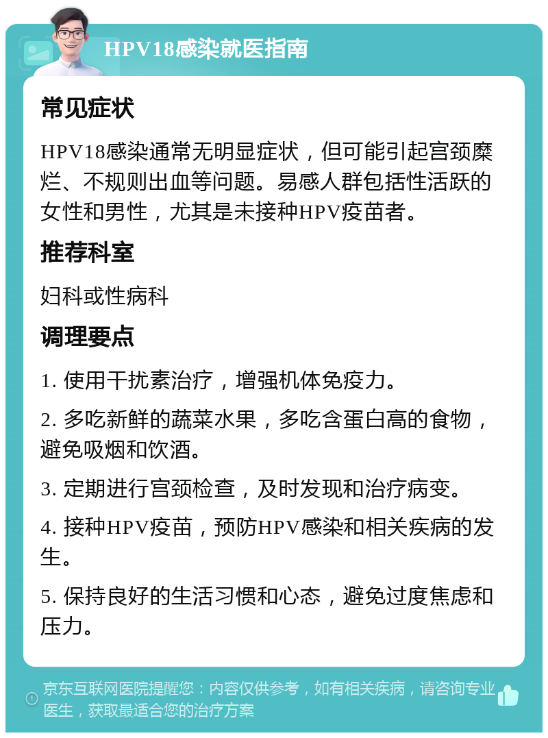 HPV18感染就医指南 常见症状 HPV18感染通常无明显症状，但可能引起宫颈糜烂、不规则出血等问题。易感人群包括性活跃的女性和男性，尤其是未接种HPV疫苗者。 推荐科室 妇科或性病科 调理要点 1. 使用干扰素治疗，增强机体免疫力。 2. 多吃新鲜的蔬菜水果，多吃含蛋白高的食物，避免吸烟和饮酒。 3. 定期进行宫颈检查，及时发现和治疗病变。 4. 接种HPV疫苗，预防HPV感染和相关疾病的发生。 5. 保持良好的生活习惯和心态，避免过度焦虑和压力。