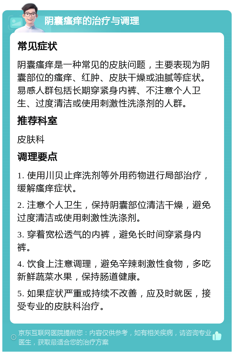 阴囊瘙痒的治疗与调理 常见症状 阴囊瘙痒是一种常见的皮肤问题，主要表现为阴囊部位的瘙痒、红肿、皮肤干燥或油腻等症状。易感人群包括长期穿紧身内裤、不注意个人卫生、过度清洁或使用刺激性洗涤剂的人群。 推荐科室 皮肤科 调理要点 1. 使用川贝止痒洗剂等外用药物进行局部治疗，缓解瘙痒症状。 2. 注意个人卫生，保持阴囊部位清洁干燥，避免过度清洁或使用刺激性洗涤剂。 3. 穿着宽松透气的内裤，避免长时间穿紧身内裤。 4. 饮食上注意调理，避免辛辣刺激性食物，多吃新鲜蔬菜水果，保持肠道健康。 5. 如果症状严重或持续不改善，应及时就医，接受专业的皮肤科治疗。