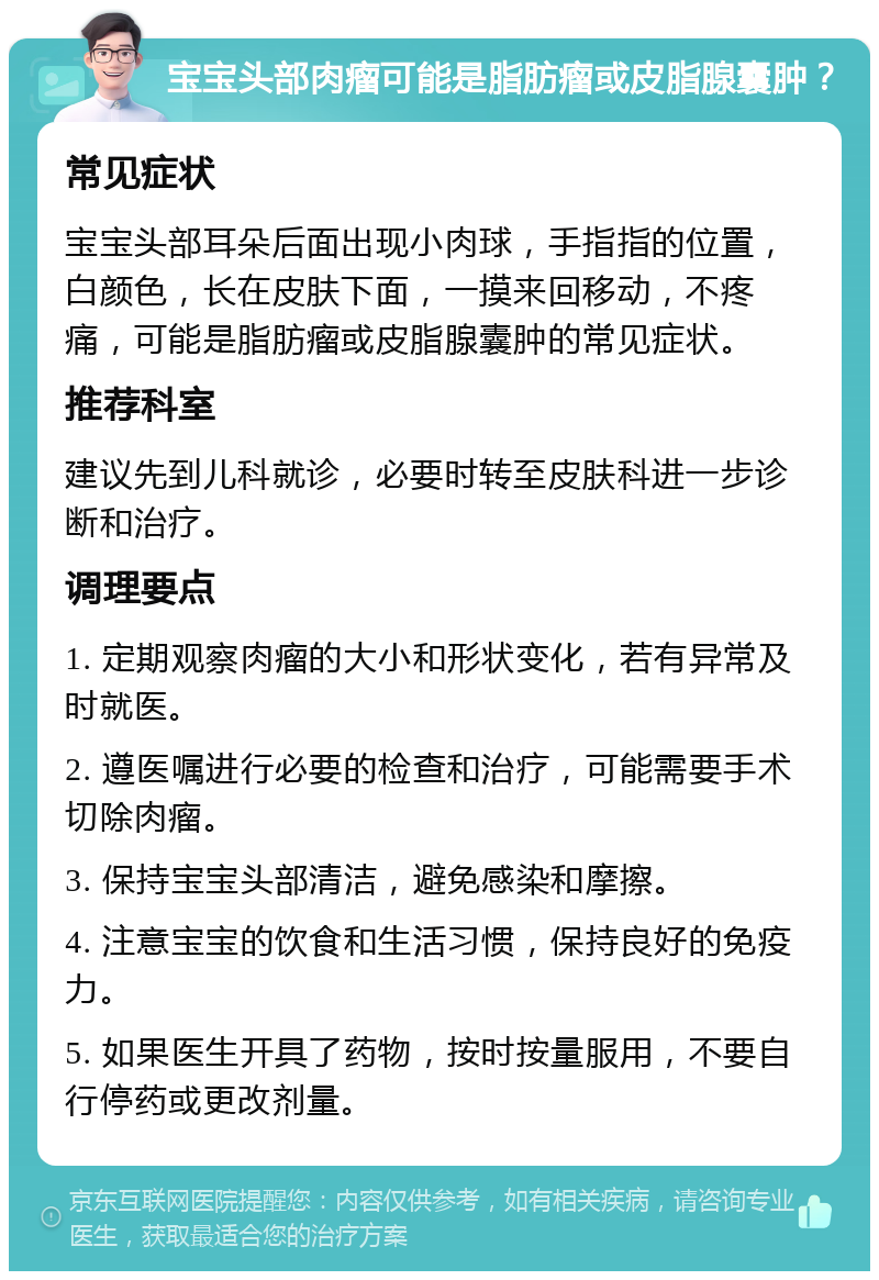 宝宝头部肉瘤可能是脂肪瘤或皮脂腺囊肿？ 常见症状 宝宝头部耳朵后面出现小肉球，手指指的位置，白颜色，长在皮肤下面，一摸来回移动，不疼痛，可能是脂肪瘤或皮脂腺囊肿的常见症状。 推荐科室 建议先到儿科就诊，必要时转至皮肤科进一步诊断和治疗。 调理要点 1. 定期观察肉瘤的大小和形状变化，若有异常及时就医。 2. 遵医嘱进行必要的检查和治疗，可能需要手术切除肉瘤。 3. 保持宝宝头部清洁，避免感染和摩擦。 4. 注意宝宝的饮食和生活习惯，保持良好的免疫力。 5. 如果医生开具了药物，按时按量服用，不要自行停药或更改剂量。