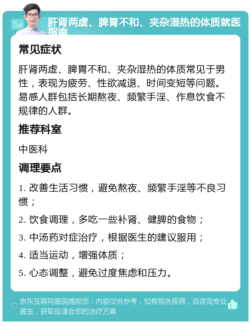 肝肾两虚、脾胃不和、夹杂湿热的体质就医指南 常见症状 肝肾两虚、脾胃不和、夹杂湿热的体质常见于男性，表现为疲劳、性欲减退、时间变短等问题。易感人群包括长期熬夜、频繁手淫、作息饮食不规律的人群。 推荐科室 中医科 调理要点 1. 改善生活习惯，避免熬夜、频繁手淫等不良习惯； 2. 饮食调理，多吃一些补肾、健脾的食物； 3. 中汤药对症治疗，根据医生的建议服用； 4. 适当运动，增强体质； 5. 心态调整，避免过度焦虑和压力。