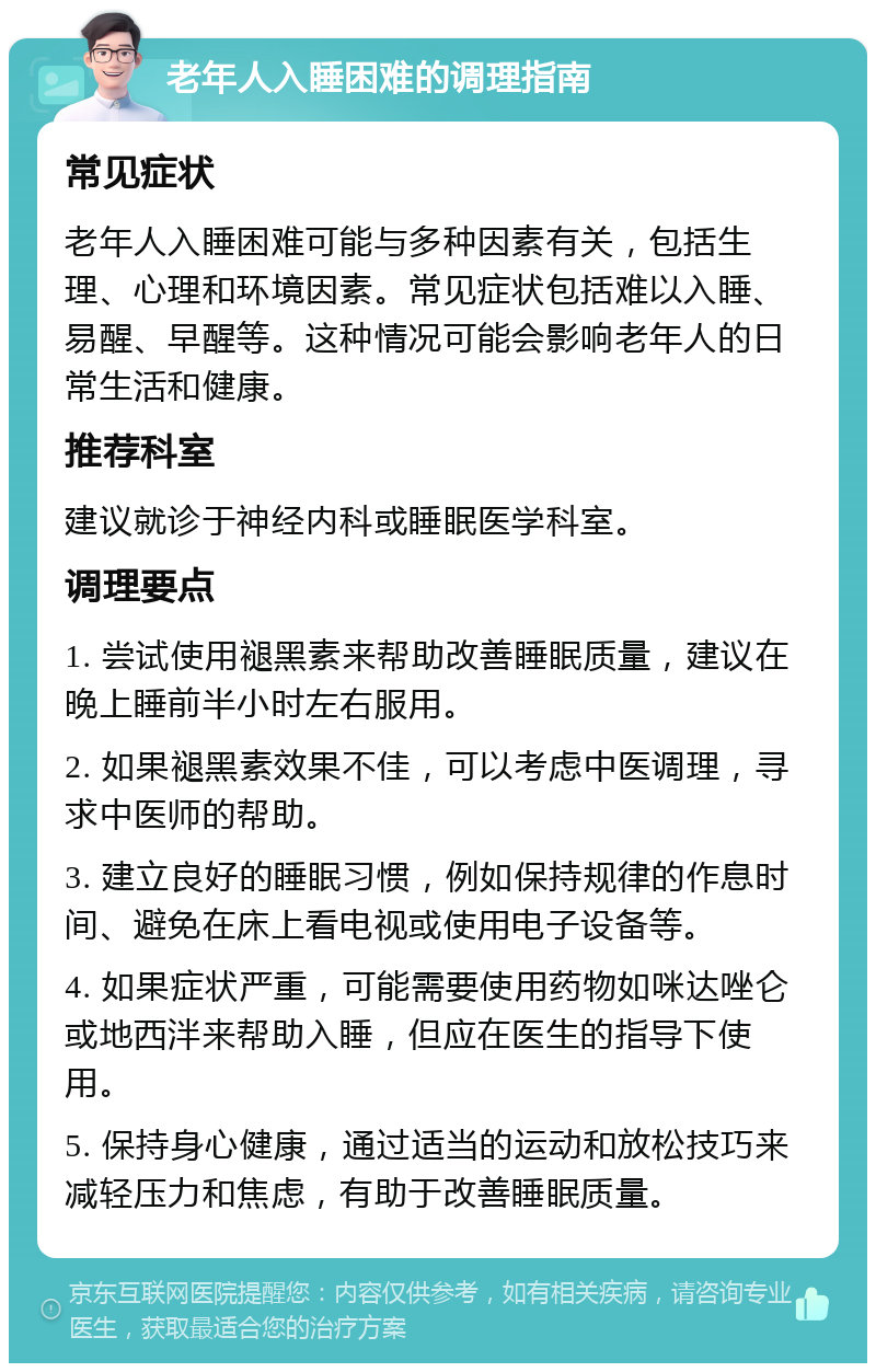 老年人入睡困难的调理指南 常见症状 老年人入睡困难可能与多种因素有关，包括生理、心理和环境因素。常见症状包括难以入睡、易醒、早醒等。这种情况可能会影响老年人的日常生活和健康。 推荐科室 建议就诊于神经内科或睡眠医学科室。 调理要点 1. 尝试使用褪黑素来帮助改善睡眠质量，建议在晚上睡前半小时左右服用。 2. 如果褪黑素效果不佳，可以考虑中医调理，寻求中医师的帮助。 3. 建立良好的睡眠习惯，例如保持规律的作息时间、避免在床上看电视或使用电子设备等。 4. 如果症状严重，可能需要使用药物如咪达唑仑或地西泮来帮助入睡，但应在医生的指导下使用。 5. 保持身心健康，通过适当的运动和放松技巧来减轻压力和焦虑，有助于改善睡眠质量。