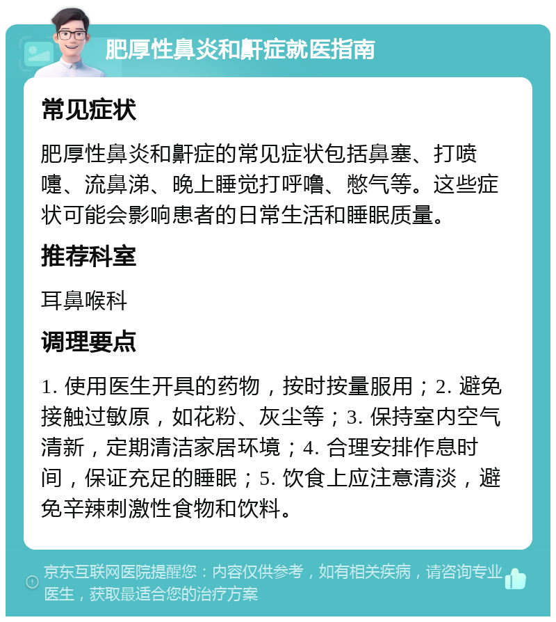 肥厚性鼻炎和鼾症就医指南 常见症状 肥厚性鼻炎和鼾症的常见症状包括鼻塞、打喷嚏、流鼻涕、晚上睡觉打呼噜、憋气等。这些症状可能会影响患者的日常生活和睡眠质量。 推荐科室 耳鼻喉科 调理要点 1. 使用医生开具的药物，按时按量服用；2. 避免接触过敏原，如花粉、灰尘等；3. 保持室内空气清新，定期清洁家居环境；4. 合理安排作息时间，保证充足的睡眠；5. 饮食上应注意清淡，避免辛辣刺激性食物和饮料。