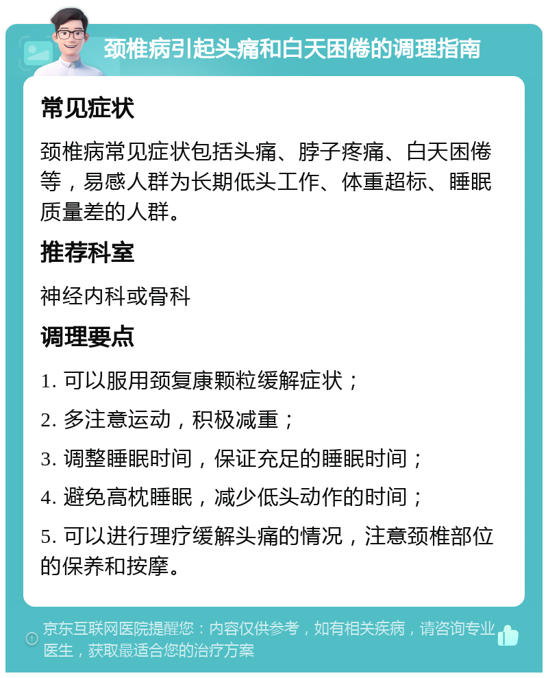 颈椎病引起头痛和白天困倦的调理指南 常见症状 颈椎病常见症状包括头痛、脖子疼痛、白天困倦等，易感人群为长期低头工作、体重超标、睡眠质量差的人群。 推荐科室 神经内科或骨科 调理要点 1. 可以服用颈复康颗粒缓解症状； 2. 多注意运动，积极减重； 3. 调整睡眠时间，保证充足的睡眠时间； 4. 避免高枕睡眠，减少低头动作的时间； 5. 可以进行理疗缓解头痛的情况，注意颈椎部位的保养和按摩。