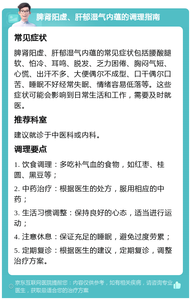 脾肾阳虚、肝郁湿气内蕴的调理指南 常见症状 脾肾阳虚、肝郁湿气内蕴的常见症状包括腰酸腿软、怕冷、耳鸣、脱发、乏力困倦、胸闷气短、心慌、出汗不多、大便偶尔不成型、口干偶尔口苦、睡眠不好经常失眠、情绪容易低落等。这些症状可能会影响到日常生活和工作，需要及时就医。 推荐科室 建议就诊于中医科或内科。 调理要点 1. 饮食调理：多吃补气血的食物，如红枣、桂圆、黑豆等； 2. 中药治疗：根据医生的处方，服用相应的中药； 3. 生活习惯调整：保持良好的心态，适当进行运动； 4. 注意休息：保证充足的睡眠，避免过度劳累； 5. 定期复诊：根据医生的建议，定期复诊，调整治疗方案。