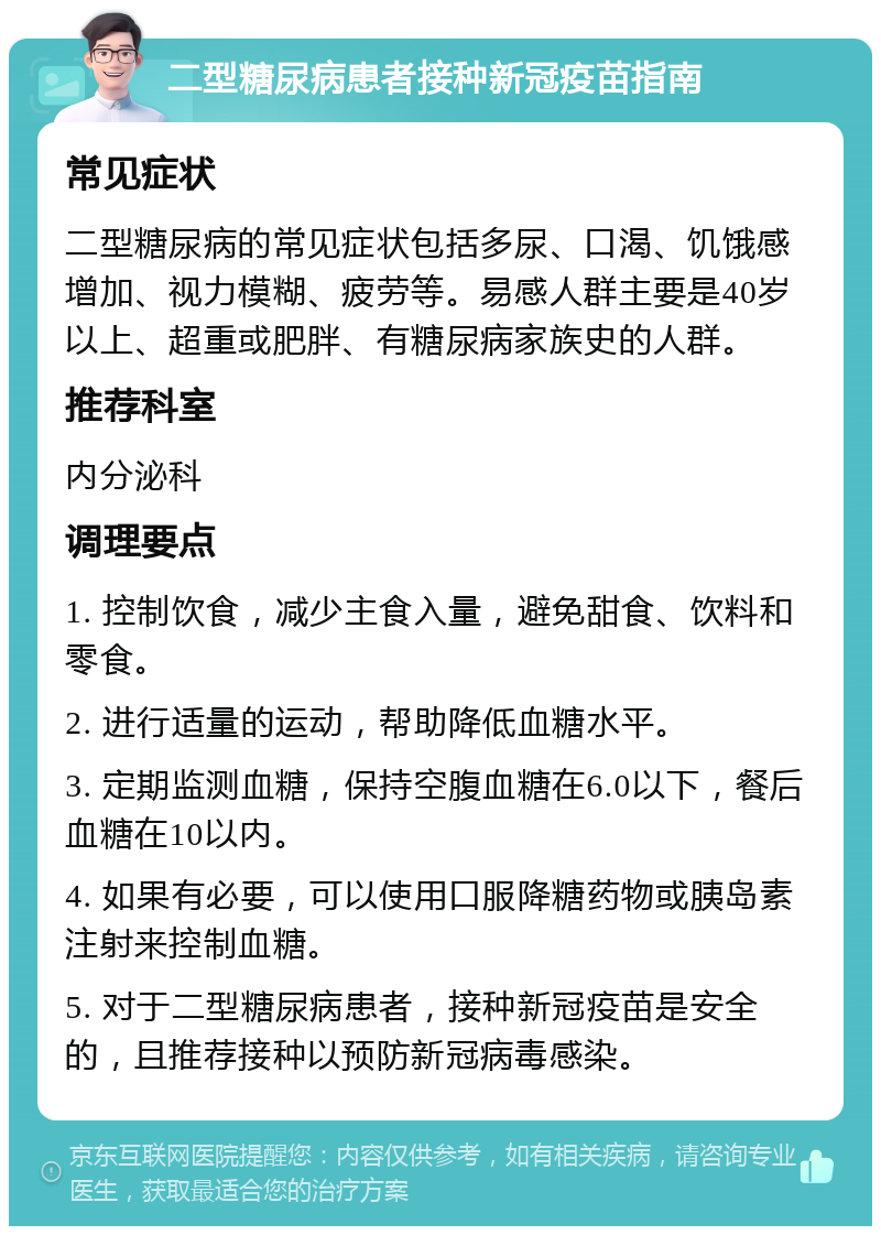 二型糖尿病患者接种新冠疫苗指南 常见症状 二型糖尿病的常见症状包括多尿、口渴、饥饿感增加、视力模糊、疲劳等。易感人群主要是40岁以上、超重或肥胖、有糖尿病家族史的人群。 推荐科室 内分泌科 调理要点 1. 控制饮食，减少主食入量，避免甜食、饮料和零食。 2. 进行适量的运动，帮助降低血糖水平。 3. 定期监测血糖，保持空腹血糖在6.0以下，餐后血糖在10以内。 4. 如果有必要，可以使用口服降糖药物或胰岛素注射来控制血糖。 5. 对于二型糖尿病患者，接种新冠疫苗是安全的，且推荐接种以预防新冠病毒感染。