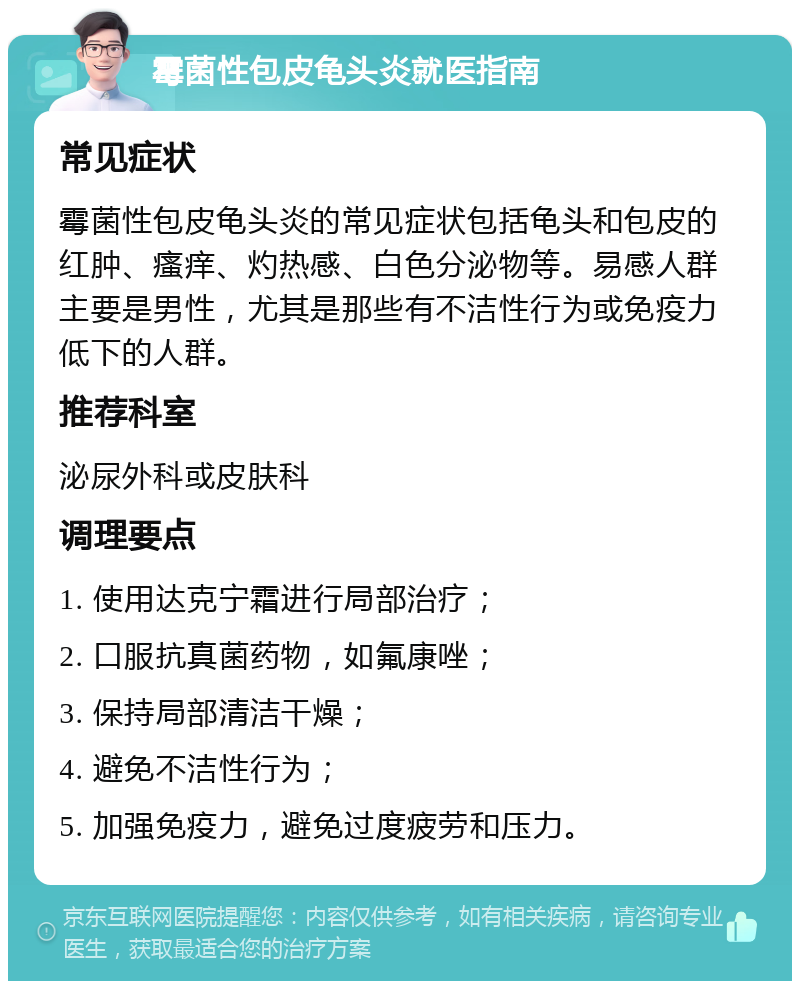 霉菌性包皮龟头炎就医指南 常见症状 霉菌性包皮龟头炎的常见症状包括龟头和包皮的红肿、瘙痒、灼热感、白色分泌物等。易感人群主要是男性，尤其是那些有不洁性行为或免疫力低下的人群。 推荐科室 泌尿外科或皮肤科 调理要点 1. 使用达克宁霜进行局部治疗； 2. 口服抗真菌药物，如氟康唑； 3. 保持局部清洁干燥； 4. 避免不洁性行为； 5. 加强免疫力，避免过度疲劳和压力。