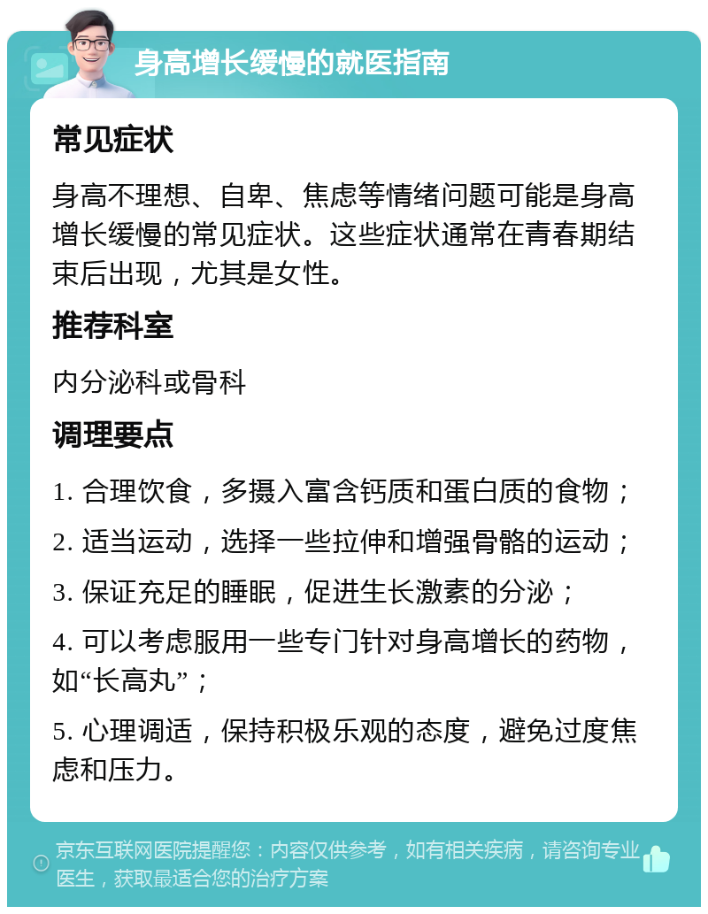 身高增长缓慢的就医指南 常见症状 身高不理想、自卑、焦虑等情绪问题可能是身高增长缓慢的常见症状。这些症状通常在青春期结束后出现，尤其是女性。 推荐科室 内分泌科或骨科 调理要点 1. 合理饮食，多摄入富含钙质和蛋白质的食物； 2. 适当运动，选择一些拉伸和增强骨骼的运动； 3. 保证充足的睡眠，促进生长激素的分泌； 4. 可以考虑服用一些专门针对身高增长的药物，如“长高丸”； 5. 心理调适，保持积极乐观的态度，避免过度焦虑和压力。