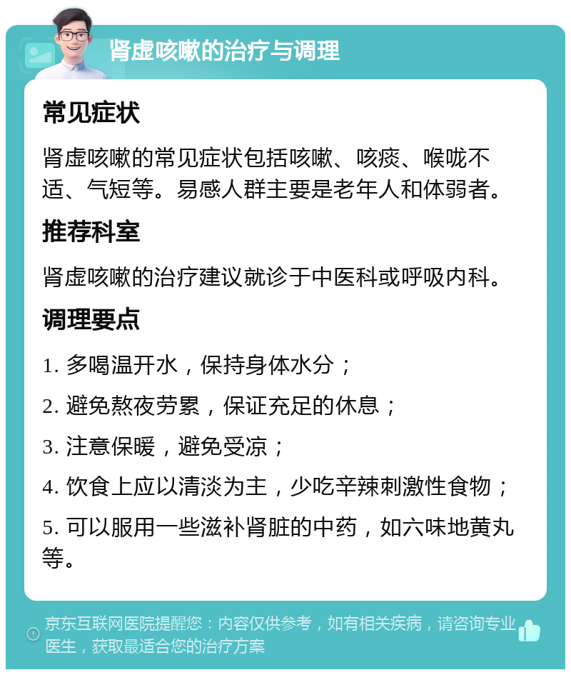 肾虚咳嗽的治疗与调理 常见症状 肾虚咳嗽的常见症状包括咳嗽、咳痰、喉咙不适、气短等。易感人群主要是老年人和体弱者。 推荐科室 肾虚咳嗽的治疗建议就诊于中医科或呼吸内科。 调理要点 1. 多喝温开水，保持身体水分； 2. 避免熬夜劳累，保证充足的休息； 3. 注意保暖，避免受凉； 4. 饮食上应以清淡为主，少吃辛辣刺激性食物； 5. 可以服用一些滋补肾脏的中药，如六味地黄丸等。