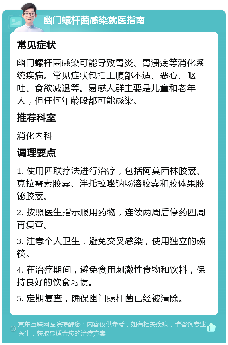 幽门螺杆菌感染就医指南 常见症状 幽门螺杆菌感染可能导致胃炎、胃溃疡等消化系统疾病。常见症状包括上腹部不适、恶心、呕吐、食欲减退等。易感人群主要是儿童和老年人，但任何年龄段都可能感染。 推荐科室 消化内科 调理要点 1. 使用四联疗法进行治疗，包括阿莫西林胶囊、克拉霉素胶囊、泮托拉唑钠肠溶胶囊和胶体果胶铋胶囊。 2. 按照医生指示服用药物，连续两周后停药四周再复查。 3. 注意个人卫生，避免交叉感染，使用独立的碗筷。 4. 在治疗期间，避免食用刺激性食物和饮料，保持良好的饮食习惯。 5. 定期复查，确保幽门螺杆菌已经被清除。