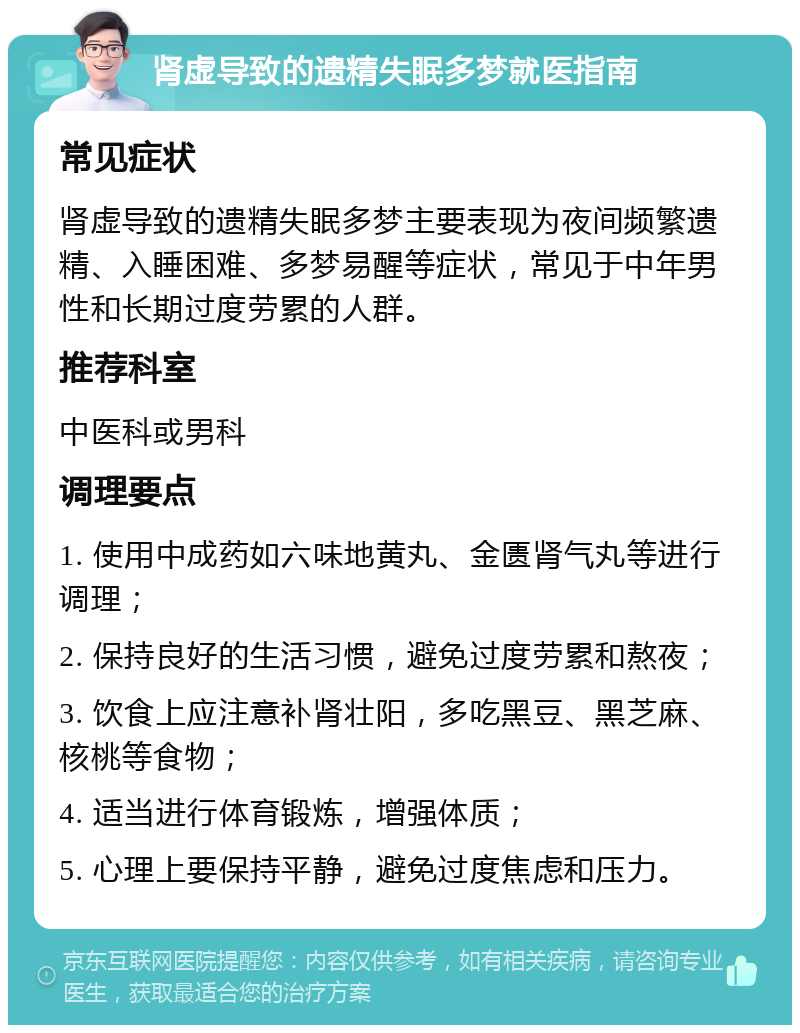 肾虚导致的遗精失眠多梦就医指南 常见症状 肾虚导致的遗精失眠多梦主要表现为夜间频繁遗精、入睡困难、多梦易醒等症状，常见于中年男性和长期过度劳累的人群。 推荐科室 中医科或男科 调理要点 1. 使用中成药如六味地黄丸、金匮肾气丸等进行调理； 2. 保持良好的生活习惯，避免过度劳累和熬夜； 3. 饮食上应注意补肾壮阳，多吃黑豆、黑芝麻、核桃等食物； 4. 适当进行体育锻炼，增强体质； 5. 心理上要保持平静，避免过度焦虑和压力。