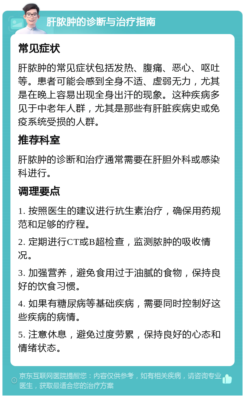 肝脓肿的诊断与治疗指南 常见症状 肝脓肿的常见症状包括发热、腹痛、恶心、呕吐等。患者可能会感到全身不适、虚弱无力，尤其是在晚上容易出现全身出汗的现象。这种疾病多见于中老年人群，尤其是那些有肝脏疾病史或免疫系统受损的人群。 推荐科室 肝脓肿的诊断和治疗通常需要在肝胆外科或感染科进行。 调理要点 1. 按照医生的建议进行抗生素治疗，确保用药规范和足够的疗程。 2. 定期进行CT或B超检查，监测脓肿的吸收情况。 3. 加强营养，避免食用过于油腻的食物，保持良好的饮食习惯。 4. 如果有糖尿病等基础疾病，需要同时控制好这些疾病的病情。 5. 注意休息，避免过度劳累，保持良好的心态和情绪状态。