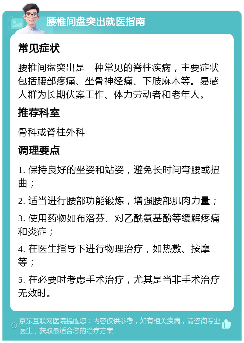 腰椎间盘突出就医指南 常见症状 腰椎间盘突出是一种常见的脊柱疾病，主要症状包括腰部疼痛、坐骨神经痛、下肢麻木等。易感人群为长期伏案工作、体力劳动者和老年人。 推荐科室 骨科或脊柱外科 调理要点 1. 保持良好的坐姿和站姿，避免长时间弯腰或扭曲； 2. 适当进行腰部功能锻炼，增强腰部肌肉力量； 3. 使用药物如布洛芬、对乙酰氨基酚等缓解疼痛和炎症； 4. 在医生指导下进行物理治疗，如热敷、按摩等； 5. 在必要时考虑手术治疗，尤其是当非手术治疗无效时。