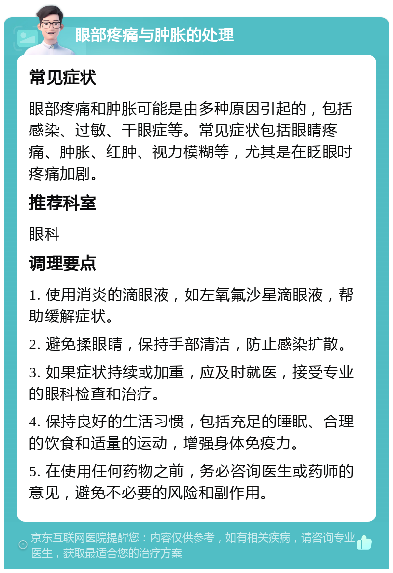 眼部疼痛与肿胀的处理 常见症状 眼部疼痛和肿胀可能是由多种原因引起的，包括感染、过敏、干眼症等。常见症状包括眼睛疼痛、肿胀、红肿、视力模糊等，尤其是在眨眼时疼痛加剧。 推荐科室 眼科 调理要点 1. 使用消炎的滴眼液，如左氧氟沙星滴眼液，帮助缓解症状。 2. 避免揉眼睛，保持手部清洁，防止感染扩散。 3. 如果症状持续或加重，应及时就医，接受专业的眼科检查和治疗。 4. 保持良好的生活习惯，包括充足的睡眠、合理的饮食和适量的运动，增强身体免疫力。 5. 在使用任何药物之前，务必咨询医生或药师的意见，避免不必要的风险和副作用。