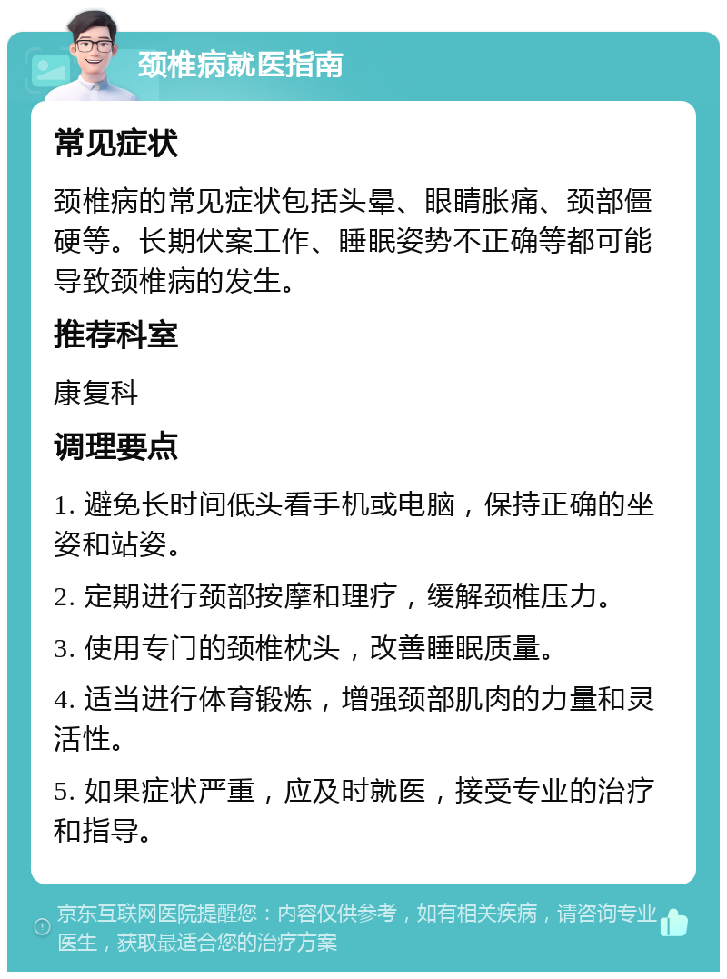 颈椎病就医指南 常见症状 颈椎病的常见症状包括头晕、眼睛胀痛、颈部僵硬等。长期伏案工作、睡眠姿势不正确等都可能导致颈椎病的发生。 推荐科室 康复科 调理要点 1. 避免长时间低头看手机或电脑，保持正确的坐姿和站姿。 2. 定期进行颈部按摩和理疗，缓解颈椎压力。 3. 使用专门的颈椎枕头，改善睡眠质量。 4. 适当进行体育锻炼，增强颈部肌肉的力量和灵活性。 5. 如果症状严重，应及时就医，接受专业的治疗和指导。