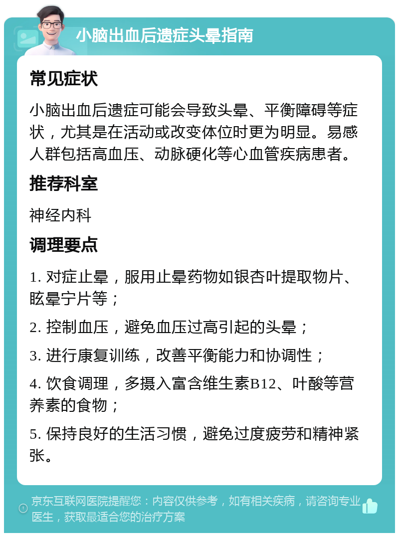 小脑出血后遗症头晕指南 常见症状 小脑出血后遗症可能会导致头晕、平衡障碍等症状，尤其是在活动或改变体位时更为明显。易感人群包括高血压、动脉硬化等心血管疾病患者。 推荐科室 神经内科 调理要点 1. 对症止晕，服用止晕药物如银杏叶提取物片、眩晕宁片等； 2. 控制血压，避免血压过高引起的头晕； 3. 进行康复训练，改善平衡能力和协调性； 4. 饮食调理，多摄入富含维生素B12、叶酸等营养素的食物； 5. 保持良好的生活习惯，避免过度疲劳和精神紧张。