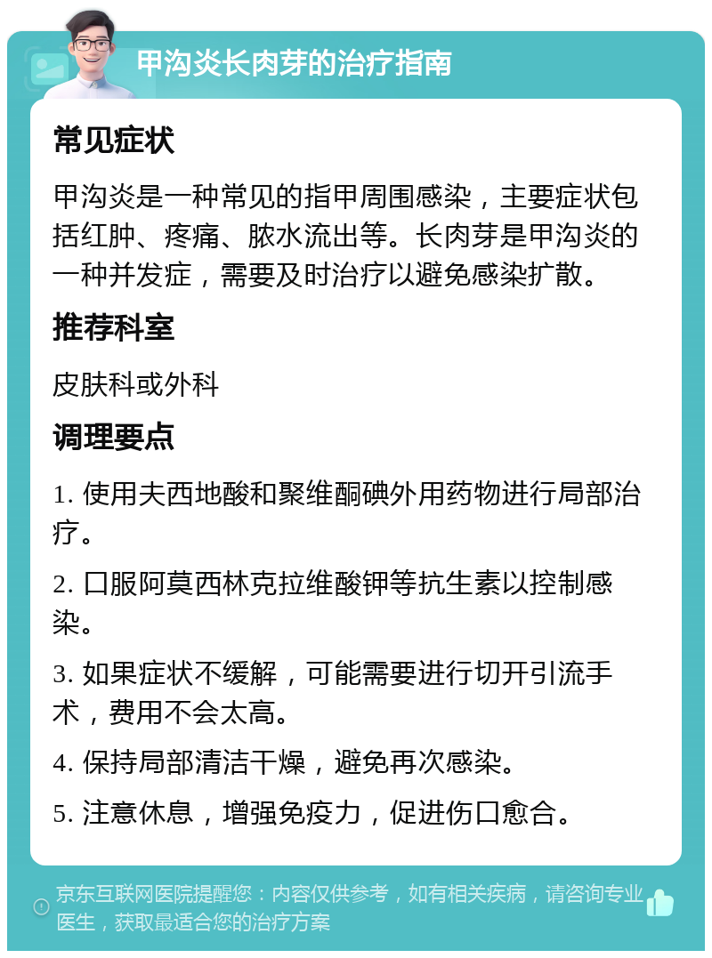 甲沟炎长肉芽的治疗指南 常见症状 甲沟炎是一种常见的指甲周围感染，主要症状包括红肿、疼痛、脓水流出等。长肉芽是甲沟炎的一种并发症，需要及时治疗以避免感染扩散。 推荐科室 皮肤科或外科 调理要点 1. 使用夫西地酸和聚维酮碘外用药物进行局部治疗。 2. 口服阿莫西林克拉维酸钾等抗生素以控制感染。 3. 如果症状不缓解，可能需要进行切开引流手术，费用不会太高。 4. 保持局部清洁干燥，避免再次感染。 5. 注意休息，增强免疫力，促进伤口愈合。