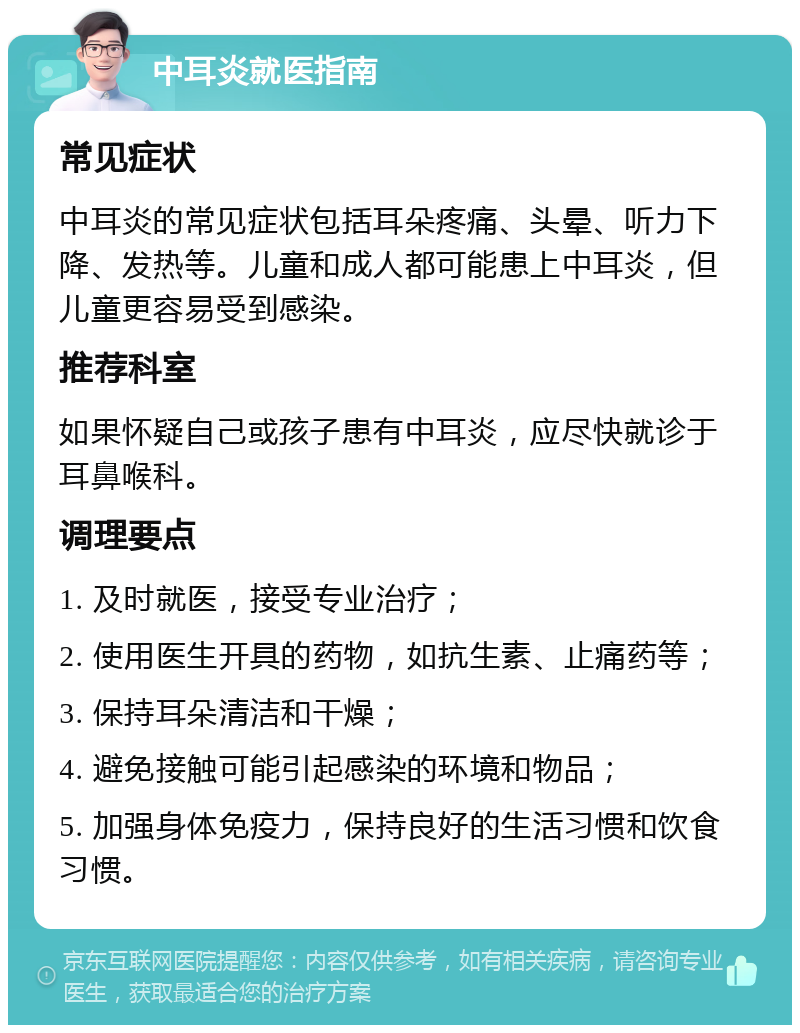 中耳炎就医指南 常见症状 中耳炎的常见症状包括耳朵疼痛、头晕、听力下降、发热等。儿童和成人都可能患上中耳炎，但儿童更容易受到感染。 推荐科室 如果怀疑自己或孩子患有中耳炎，应尽快就诊于耳鼻喉科。 调理要点 1. 及时就医，接受专业治疗； 2. 使用医生开具的药物，如抗生素、止痛药等； 3. 保持耳朵清洁和干燥； 4. 避免接触可能引起感染的环境和物品； 5. 加强身体免疫力，保持良好的生活习惯和饮食习惯。