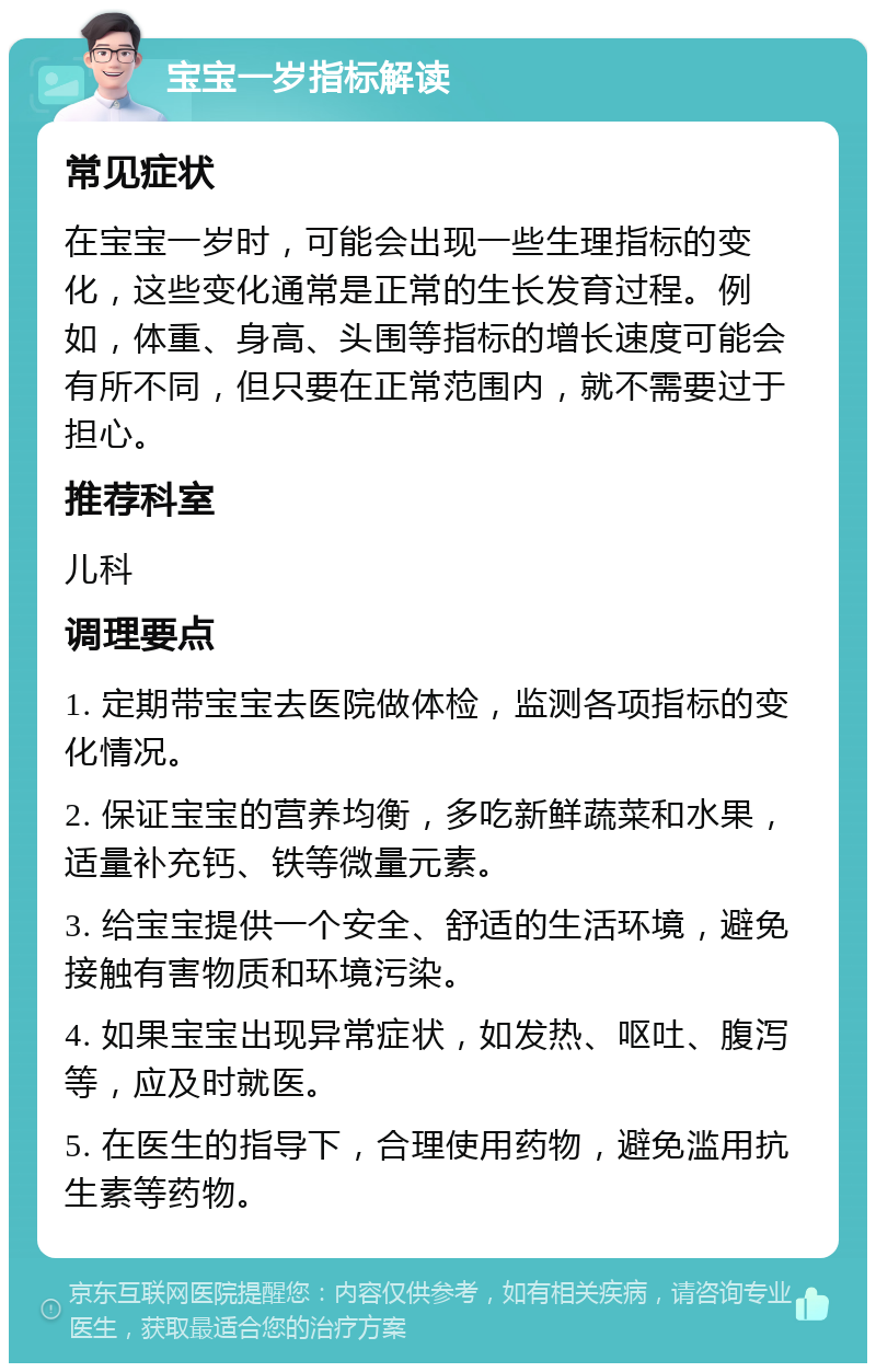 宝宝一岁指标解读 常见症状 在宝宝一岁时，可能会出现一些生理指标的变化，这些变化通常是正常的生长发育过程。例如，体重、身高、头围等指标的增长速度可能会有所不同，但只要在正常范围内，就不需要过于担心。 推荐科室 儿科 调理要点 1. 定期带宝宝去医院做体检，监测各项指标的变化情况。 2. 保证宝宝的营养均衡，多吃新鲜蔬菜和水果，适量补充钙、铁等微量元素。 3. 给宝宝提供一个安全、舒适的生活环境，避免接触有害物质和环境污染。 4. 如果宝宝出现异常症状，如发热、呕吐、腹泻等，应及时就医。 5. 在医生的指导下，合理使用药物，避免滥用抗生素等药物。