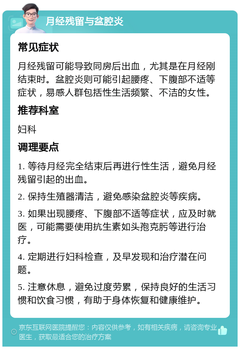 月经残留与盆腔炎 常见症状 月经残留可能导致同房后出血，尤其是在月经刚结束时。盆腔炎则可能引起腰疼、下腹部不适等症状，易感人群包括性生活频繁、不洁的女性。 推荐科室 妇科 调理要点 1. 等待月经完全结束后再进行性生活，避免月经残留引起的出血。 2. 保持生殖器清洁，避免感染盆腔炎等疾病。 3. 如果出现腰疼、下腹部不适等症状，应及时就医，可能需要使用抗生素如头孢克肟等进行治疗。 4. 定期进行妇科检查，及早发现和治疗潜在问题。 5. 注意休息，避免过度劳累，保持良好的生活习惯和饮食习惯，有助于身体恢复和健康维护。