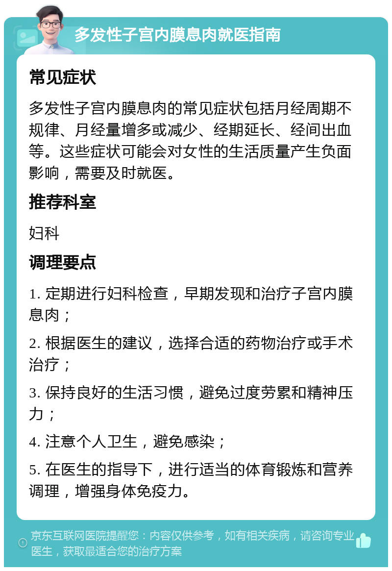 多发性子宫内膜息肉就医指南 常见症状 多发性子宫内膜息肉的常见症状包括月经周期不规律、月经量增多或减少、经期延长、经间出血等。这些症状可能会对女性的生活质量产生负面影响，需要及时就医。 推荐科室 妇科 调理要点 1. 定期进行妇科检查，早期发现和治疗子宫内膜息肉； 2. 根据医生的建议，选择合适的药物治疗或手术治疗； 3. 保持良好的生活习惯，避免过度劳累和精神压力； 4. 注意个人卫生，避免感染； 5. 在医生的指导下，进行适当的体育锻炼和营养调理，增强身体免疫力。