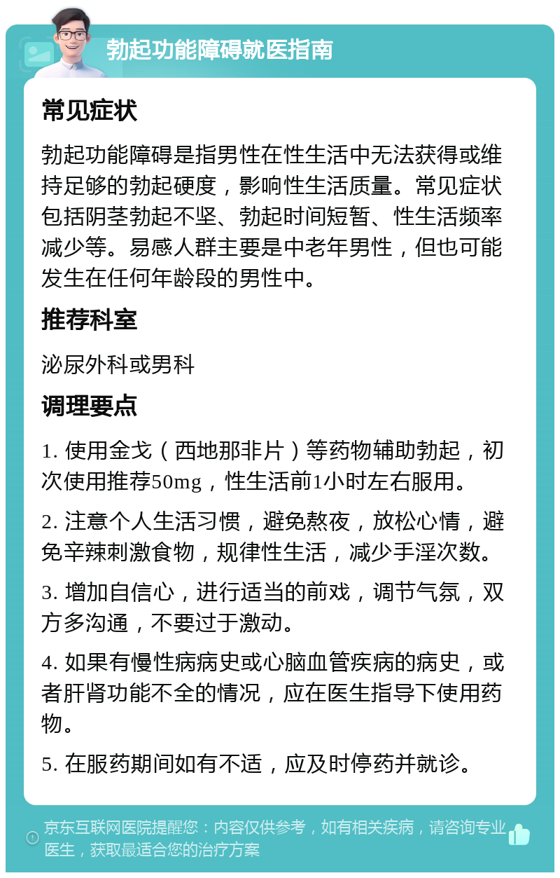 勃起功能障碍就医指南 常见症状 勃起功能障碍是指男性在性生活中无法获得或维持足够的勃起硬度，影响性生活质量。常见症状包括阴茎勃起不坚、勃起时间短暂、性生活频率减少等。易感人群主要是中老年男性，但也可能发生在任何年龄段的男性中。 推荐科室 泌尿外科或男科 调理要点 1. 使用金戈（西地那非片）等药物辅助勃起，初次使用推荐50mg，性生活前1小时左右服用。 2. 注意个人生活习惯，避免熬夜，放松心情，避免辛辣刺激食物，规律性生活，减少手淫次数。 3. 增加自信心，进行适当的前戏，调节气氛，双方多沟通，不要过于激动。 4. 如果有慢性病病史或心脑血管疾病的病史，或者肝肾功能不全的情况，应在医生指导下使用药物。 5. 在服药期间如有不适，应及时停药并就诊。