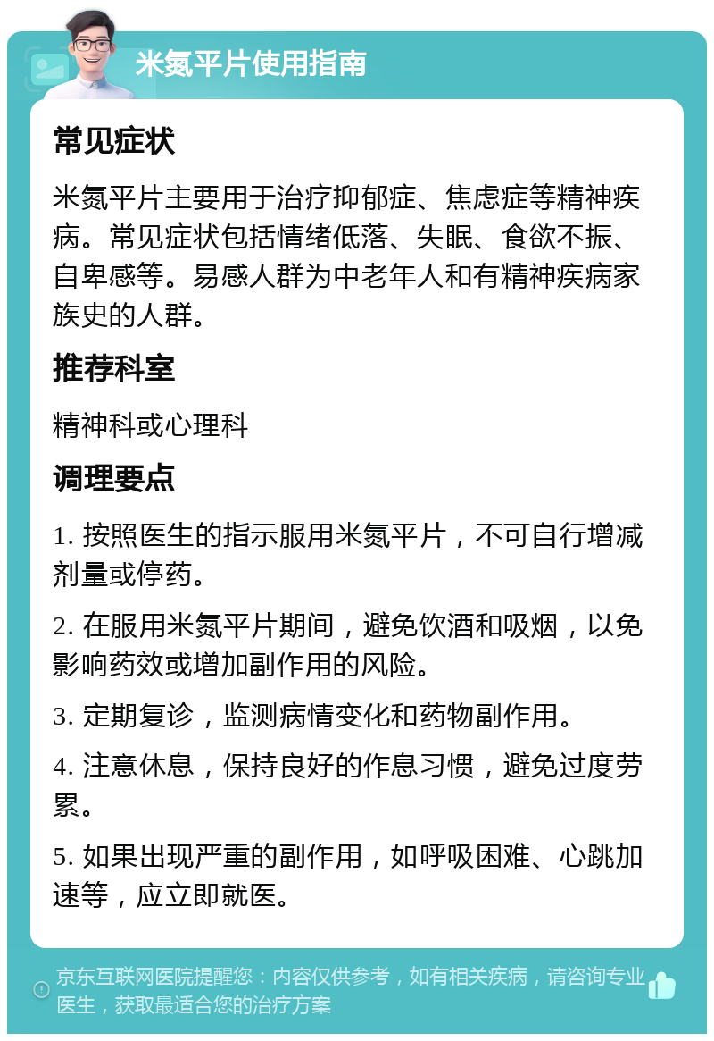 米氮平片使用指南 常见症状 米氮平片主要用于治疗抑郁症、焦虑症等精神疾病。常见症状包括情绪低落、失眠、食欲不振、自卑感等。易感人群为中老年人和有精神疾病家族史的人群。 推荐科室 精神科或心理科 调理要点 1. 按照医生的指示服用米氮平片，不可自行增减剂量或停药。 2. 在服用米氮平片期间，避免饮酒和吸烟，以免影响药效或增加副作用的风险。 3. 定期复诊，监测病情变化和药物副作用。 4. 注意休息，保持良好的作息习惯，避免过度劳累。 5. 如果出现严重的副作用，如呼吸困难、心跳加速等，应立即就医。