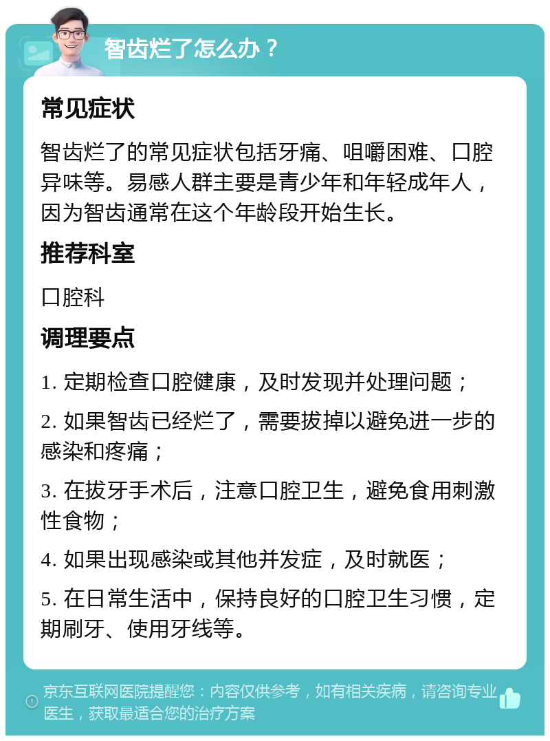 智齿烂了怎么办？ 常见症状 智齿烂了的常见症状包括牙痛、咀嚼困难、口腔异味等。易感人群主要是青少年和年轻成年人，因为智齿通常在这个年龄段开始生长。 推荐科室 口腔科 调理要点 1. 定期检查口腔健康，及时发现并处理问题； 2. 如果智齿已经烂了，需要拔掉以避免进一步的感染和疼痛； 3. 在拔牙手术后，注意口腔卫生，避免食用刺激性食物； 4. 如果出现感染或其他并发症，及时就医； 5. 在日常生活中，保持良好的口腔卫生习惯，定期刷牙、使用牙线等。