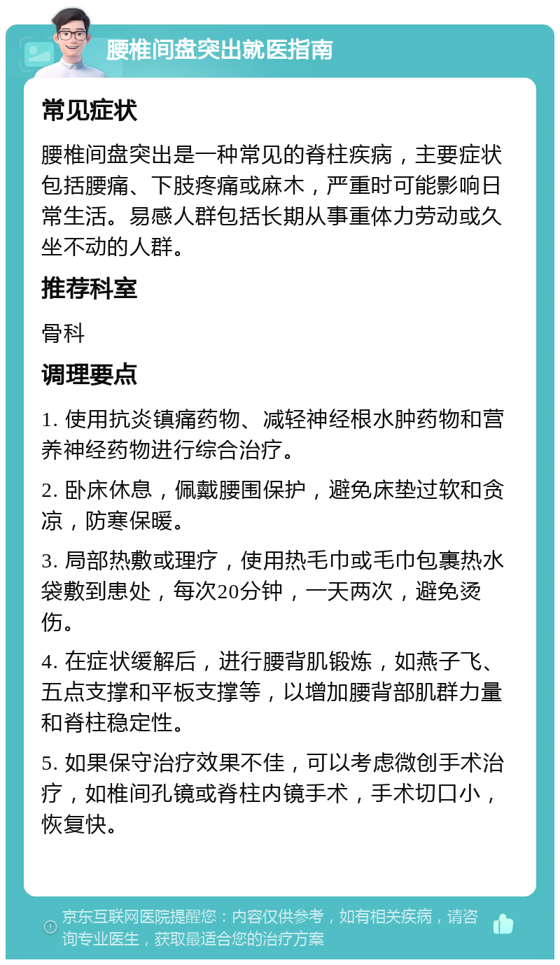 腰椎间盘突出就医指南 常见症状 腰椎间盘突出是一种常见的脊柱疾病，主要症状包括腰痛、下肢疼痛或麻木，严重时可能影响日常生活。易感人群包括长期从事重体力劳动或久坐不动的人群。 推荐科室 骨科 调理要点 1. 使用抗炎镇痛药物、减轻神经根水肿药物和营养神经药物进行综合治疗。 2. 卧床休息，佩戴腰围保护，避免床垫过软和贪凉，防寒保暖。 3. 局部热敷或理疗，使用热毛巾或毛巾包裹热水袋敷到患处，每次20分钟，一天两次，避免烫伤。 4. 在症状缓解后，进行腰背肌锻炼，如燕子飞、五点支撑和平板支撑等，以增加腰背部肌群力量和脊柱稳定性。 5. 如果保守治疗效果不佳，可以考虑微创手术治疗，如椎间孔镜或脊柱内镜手术，手术切口小，恢复快。