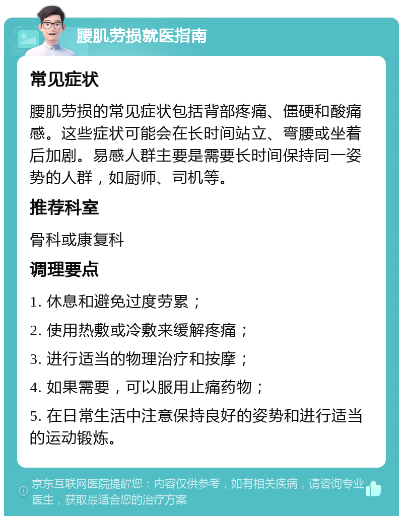 腰肌劳损就医指南 常见症状 腰肌劳损的常见症状包括背部疼痛、僵硬和酸痛感。这些症状可能会在长时间站立、弯腰或坐着后加剧。易感人群主要是需要长时间保持同一姿势的人群，如厨师、司机等。 推荐科室 骨科或康复科 调理要点 1. 休息和避免过度劳累； 2. 使用热敷或冷敷来缓解疼痛； 3. 进行适当的物理治疗和按摩； 4. 如果需要，可以服用止痛药物； 5. 在日常生活中注意保持良好的姿势和进行适当的运动锻炼。