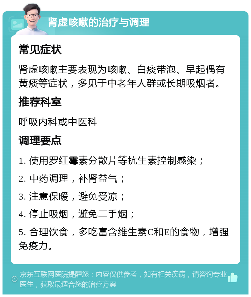 肾虚咳嗽的治疗与调理 常见症状 肾虚咳嗽主要表现为咳嗽、白痰带泡、早起偶有黄痰等症状，多见于中老年人群或长期吸烟者。 推荐科室 呼吸内科或中医科 调理要点 1. 使用罗红霉素分散片等抗生素控制感染； 2. 中药调理，补肾益气； 3. 注意保暖，避免受凉； 4. 停止吸烟，避免二手烟； 5. 合理饮食，多吃富含维生素C和E的食物，增强免疫力。