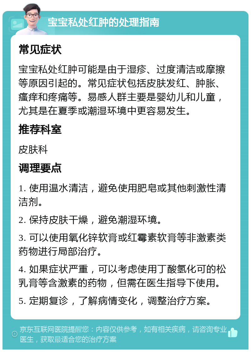 宝宝私处红肿的处理指南 常见症状 宝宝私处红肿可能是由于湿疹、过度清洁或摩擦等原因引起的。常见症状包括皮肤发红、肿胀、瘙痒和疼痛等。易感人群主要是婴幼儿和儿童，尤其是在夏季或潮湿环境中更容易发生。 推荐科室 皮肤科 调理要点 1. 使用温水清洁，避免使用肥皂或其他刺激性清洁剂。 2. 保持皮肤干燥，避免潮湿环境。 3. 可以使用氧化锌软膏或红霉素软膏等非激素类药物进行局部治疗。 4. 如果症状严重，可以考虑使用丁酸氢化可的松乳膏等含激素的药物，但需在医生指导下使用。 5. 定期复诊，了解病情变化，调整治疗方案。