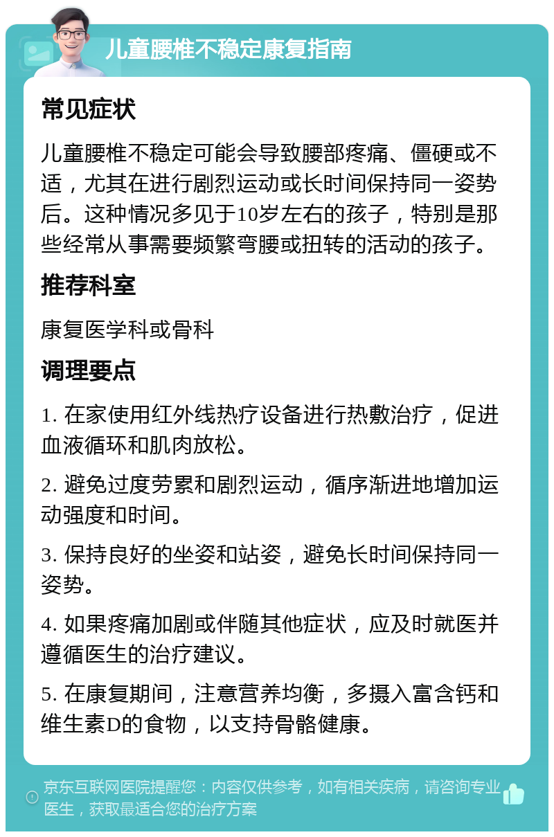 儿童腰椎不稳定康复指南 常见症状 儿童腰椎不稳定可能会导致腰部疼痛、僵硬或不适，尤其在进行剧烈运动或长时间保持同一姿势后。这种情况多见于10岁左右的孩子，特别是那些经常从事需要频繁弯腰或扭转的活动的孩子。 推荐科室 康复医学科或骨科 调理要点 1. 在家使用红外线热疗设备进行热敷治疗，促进血液循环和肌肉放松。 2. 避免过度劳累和剧烈运动，循序渐进地增加运动强度和时间。 3. 保持良好的坐姿和站姿，避免长时间保持同一姿势。 4. 如果疼痛加剧或伴随其他症状，应及时就医并遵循医生的治疗建议。 5. 在康复期间，注意营养均衡，多摄入富含钙和维生素D的食物，以支持骨骼健康。