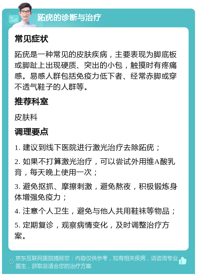 跖疣的诊断与治疗 常见症状 跖疣是一种常见的皮肤疾病，主要表现为脚底板或脚趾上出现硬质、突出的小包，触摸时有疼痛感。易感人群包括免疫力低下者、经常赤脚或穿不透气鞋子的人群等。 推荐科室 皮肤科 调理要点 1. 建议到线下医院进行激光治疗去除跖疣； 2. 如果不打算激光治疗，可以尝试外用维A酸乳膏，每天晚上使用一次； 3. 避免抠抓、摩擦刺激，避免熬夜，积极锻炼身体增强免疫力； 4. 注意个人卫生，避免与他人共用鞋袜等物品； 5. 定期复诊，观察病情变化，及时调整治疗方案。