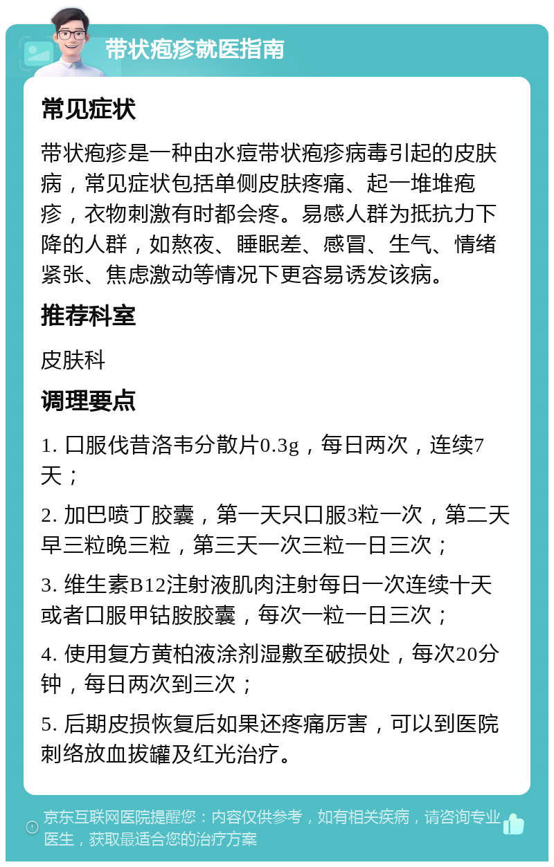 带状疱疹就医指南 常见症状 带状疱疹是一种由水痘带状疱疹病毒引起的皮肤病，常见症状包括单侧皮肤疼痛、起一堆堆疱疹，衣物刺激有时都会疼。易感人群为抵抗力下降的人群，如熬夜、睡眠差、感冒、生气、情绪紧张、焦虑激动等情况下更容易诱发该病。 推荐科室 皮肤科 调理要点 1. 口服伐昔洛韦分散片0.3g，每日两次，连续7天； 2. 加巴喷丁胶囊，第一天只口服3粒一次，第二天早三粒晚三粒，第三天一次三粒一日三次； 3. 维生素B12注射液肌肉注射每日一次连续十天或者口服甲钴胺胶囊，每次一粒一日三次； 4. 使用复方黄柏液涂剂湿敷至破损处，每次20分钟，每日两次到三次； 5. 后期皮损恢复后如果还疼痛厉害，可以到医院刺络放血拔罐及红光治疗。