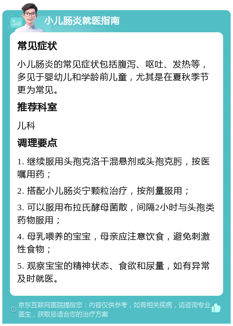 小儿肠炎就医指南 常见症状 小儿肠炎的常见症状包括腹泻、呕吐、发热等，多见于婴幼儿和学龄前儿童，尤其是在夏秋季节更为常见。 推荐科室 儿科 调理要点 1. 继续服用头孢克洛干混悬剂或头孢克肟，按医嘱用药； 2. 搭配小儿肠炎宁颗粒治疗，按剂量服用； 3. 可以服用布拉氏酵母菌散，间隔2小时与头孢类药物服用； 4. 母乳喂养的宝宝，母亲应注意饮食，避免刺激性食物； 5. 观察宝宝的精神状态、食欲和尿量，如有异常及时就医。