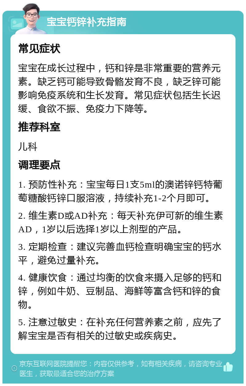 宝宝钙锌补充指南 常见症状 宝宝在成长过程中，钙和锌是非常重要的营养元素。缺乏钙可能导致骨骼发育不良，缺乏锌可能影响免疫系统和生长发育。常见症状包括生长迟缓、食欲不振、免疫力下降等。 推荐科室 儿科 调理要点 1. 预防性补充：宝宝每日1支5ml的澳诺锌钙特葡萄糖酸钙锌口服溶液，持续补充1-2个月即可。 2. 维生素D或AD补充：每天补充伊可新的维生素AD，1岁以后选择1岁以上剂型的产品。 3. 定期检查：建议完善血钙检查明确宝宝的钙水平，避免过量补充。 4. 健康饮食：通过均衡的饮食来摄入足够的钙和锌，例如牛奶、豆制品、海鲜等富含钙和锌的食物。 5. 注意过敏史：在补充任何营养素之前，应先了解宝宝是否有相关的过敏史或疾病史。