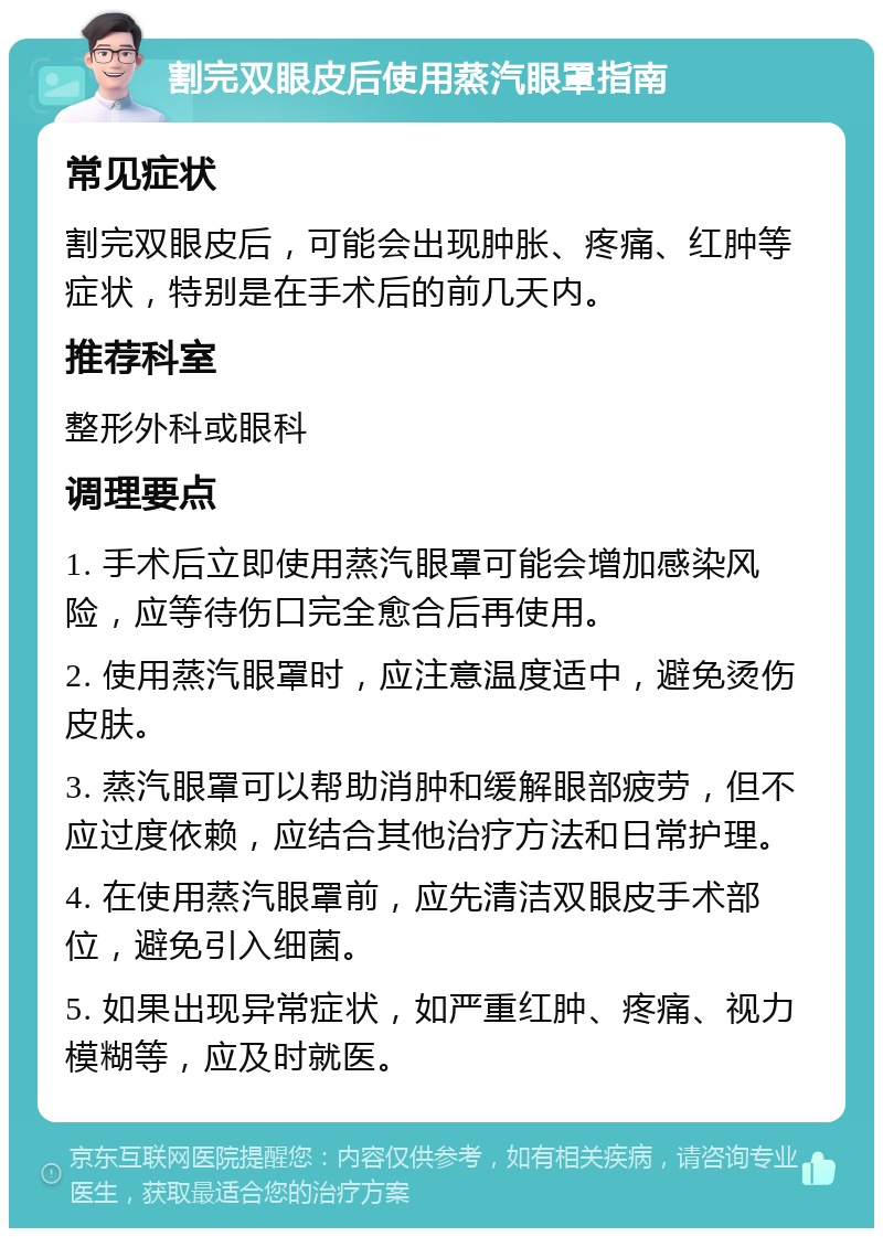 割完双眼皮后使用蒸汽眼罩指南 常见症状 割完双眼皮后，可能会出现肿胀、疼痛、红肿等症状，特别是在手术后的前几天内。 推荐科室 整形外科或眼科 调理要点 1. 手术后立即使用蒸汽眼罩可能会增加感染风险，应等待伤口完全愈合后再使用。 2. 使用蒸汽眼罩时，应注意温度适中，避免烫伤皮肤。 3. 蒸汽眼罩可以帮助消肿和缓解眼部疲劳，但不应过度依赖，应结合其他治疗方法和日常护理。 4. 在使用蒸汽眼罩前，应先清洁双眼皮手术部位，避免引入细菌。 5. 如果出现异常症状，如严重红肿、疼痛、视力模糊等，应及时就医。